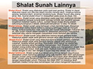 Shalat Sunah Lainnya Shalat Khauf.  Shalat yang dilakukan pada saat-saat genting. Shalat ini dapat dilakukan kapan pun bila kita dalam kondisi merasa takut, misalnya karena perang, bencana alam, ancaman binatang buas, dikejar musuh atau orang jahat, dsb. Syariat shalat khauf ini didasarkan pada surat  An-Nisâ : 102. Shalat Dhuha.  Shalat sunah yang dikerjakan pada pagi hari, waktunya dimulai ketika matahari tampak kurang lebih setinggi tombak dan berakhir sampai tergelincir matahari (waktu zuhur). Jumlah rakaat shalat dhuha adalah sekurang-kurangnya 2 rakaat, sebanyak-banyaknya 12 atau 16 rakaat. Shalat Istisqa.  Shalat sunah yang bertujuan untuk meminta hujan. Biasanya dilaksanakan ketika terjadi kemarau panjang sehingga mata air menjadi kering, tumbuh-tumbuhan mati, manusia dan hewan kekurangan makanan dan air. Bila sudah masuk dalam kondisi ini, dianjurkan pemimpin masyarakat setempat atau ulama mengajak masyarakat untuk bertobat dan berdoa. Shalat Khusuf.  Shalat sunah yang dilakukan karena terjadi gerhana bulan. Waktunya adalah sejak awal gerhana sampai akhir atau tertutupnya bulan tsb. Shalat Kusuf.  Shalat sunah yang dilakukan karena terjadi gerhana matahari. Waktunya adalah sejak awal gerhana sampai selesai atau tertutupnya matahari. Apabila terjadi gerhana, Rasulullah SAW keluar ke mesjid lalu menyuruh seorang pergi berkeliling menyerukan  “Ash Shalatul Jami’ah”.  Setelah orang-orang berkumpul di mesjid, beliau pun mengerjakan shalat. Baik shalat khusuf dan kusuf, tidak ada azan. Kaifiyat (cara shalat) adalah: dua rakaat dengan 4 ruku’ dan dengan 4 sujud (tiap-tiap rakaat, dua ruku’). Shalat Istikharah.  Shalat sunah dua rakaat yang diiringi dengan doa khusus, dikerjakan untuk memohon petunjuk yang baik kepada Allah SWT sehubungan dengan urusan yang masih diragukan untuk diputuskan akan dikerjakan atau tidak. Urusan yang dimaksud bisa berupa urusan pribadi ataupun yang terkait dengan kepentingan umum. Petunjuk dari Allah SWT ini biasanya akan diperoleh melalui mimpi atau kemantapan hati untuk mengambil keputusan. 