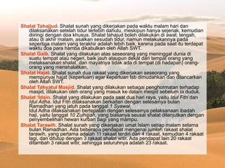 Shalat Tahajjud.  Shalat sunah yang dikerjakan pada waktu malam hari dan dilaksanakan setelah tidur terlebih dahulu, meskipun hanya sejenak, kemudian diiringi dengan doa khusus. Shalat tahajud boleh dilakukan di awal, tengah, atau di akhir malam, asalkan sesudah tidur, namun melakukannya pada sepertiga malam yang terakhir adalah lebih baik, karena pada saat itu terdapat waktu doa para hamba dikabulkan oleh Allah SWT. Shalat Gaib.  Shalat yang dilakukan atas seseorang yang meninggal dunia di suatu tempat atau negeri, baik jauh ataupun dekat dari tempat orang yang melaksanakan shalat, dan mayatnya tidak ada di tempat (di hadapan) orang-orang yang menshalatkan. Shalat Hajat.  Shalat sunah dua rakaat yang dikerjakan seseorang yang mempunyai hajat (keperluan) agar keperluan tsb dimudahkan dan dilancarkan oleh Allah SWT. Shalat Tahyatul Masjid.  Shalat yang dilakukan sebagai penghormatan terhadap masjid, dilakukan oleh orang yang masuk ke dalam mesjid sebelum ia duduk. Shalat ‘Idain.  Shalat yang dilakukan pada saat dua hari raya, yaitu  Idul Fitri  dan  Idul Adha . Idul Fitri dilaksanakan berkaitan dengan selesainya bulan Ramadhan yang jatuh pada tanggal  1 Syawal . Idul Adha dilaksanakan bertepatan dengan selesainya pelaksanaan ibadah haji, yaitu tanggal  10 Zulhijjah , yang biasanya seusai shalat dilanjutkan dengan penyembelihan hewan kurban bagi yang mampu. Shalat Tarawih.  Shalat sunah yang dikerjakan umat Islam setiap malam selama bulan Ramadhan. Ada beberapa pendapat mengenai jumlah rakaat shalat tarawih, yang pertama adalah 11 rakaat terdiri dari 4 rakaat, kemudian 4 rakaat lagi, dan ditutup dengan 3 rakaat shalat witir. Ada pendapat lain 20 rakaat ditambah 3 rakaat witir, sehingga seluruhnya adalah 23 rakaat. 