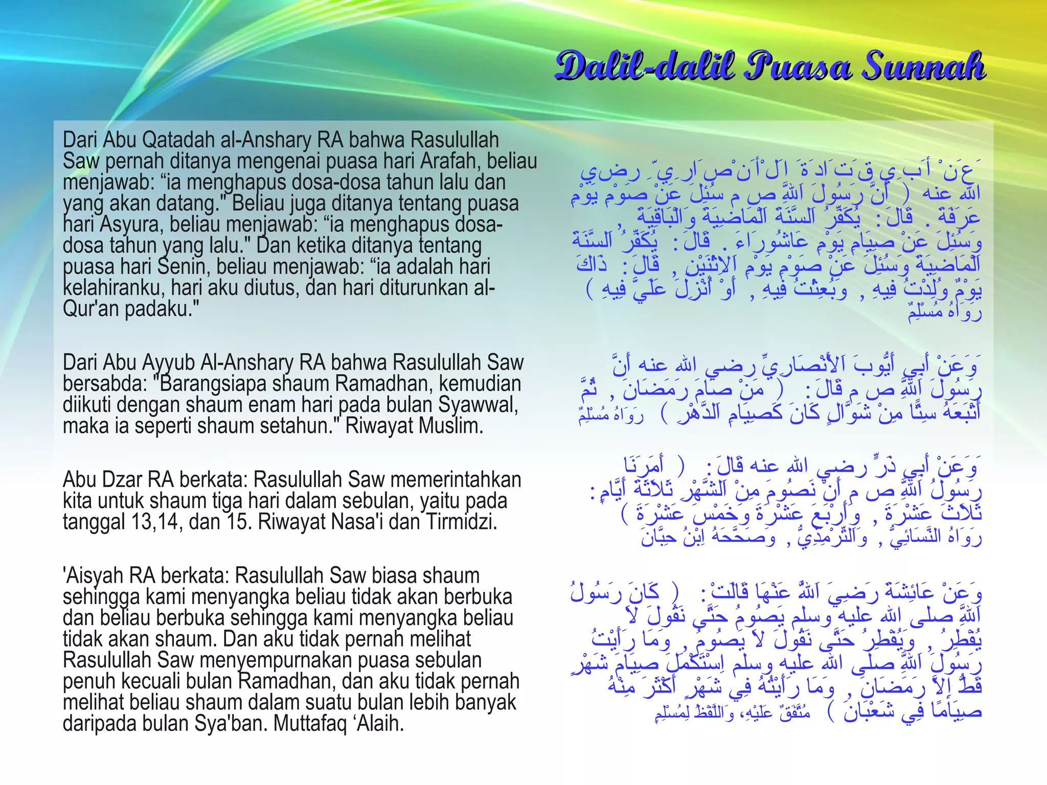 Dalil-dalil Puasa Sunnah Dari Abu Qatadah al-Anshary RA bahwa Rasulullah Saw pernah ditanya mengenai puasa hari Arafah, beliau menjawab: “ia menghapus dosa-dosa tahun lalu dan yang akan datang." Beliau juga ditanya tentang puasa hari Asyura, beliau menjawab: “ia menghapus dosa-dosa tahun yang lalu." Dan ketika ditanya tentang puasa hari Senin, beliau menjawab: “ia adalah hari kelahiranku, hari aku diutus, dan hari diturunkan al-Qur'an padaku." Dari Abu Ayyub Al-Anshary RA bahwa Rasulullah Saw bersabda: "Barangsiapa shaum Ramadhan, kemudian diikuti dengan shaum enam hari pada bulan Syawwal, maka ia seperti shaum setahun." Riwayat Muslim.  Abu Dzar RA berkata: Rasulullah Saw memerintahkan kita untuk shaum tiga hari dalam sebulan, yaitu pada tanggal 13,14, dan 15. Riwayat Nasa'i dan Tirmidzi.  'Aisyah RA berkata: Rasulullah Saw biasa shaum sehingga kami menyangka beliau tidak akan berbuka dan beliau berbuka sehingga kami menyangka beliau tidak akan shaum. Dan aku tidak pernah melihat Rasulullah Saw menyempurnakan puasa sebulan penuh kecuali bulan Ramadhan, dan aku tidak pernah melihat beliau shaum dalam suatu bulan lebih banyak daripada bulan Sya'ban. Muttafaq ‘Alaih.   َعَنْ أَبِي قَتَادَةَ اَلْأَنْصَارِيِّ رضي الله عنه  (  أَنَّ رَسُولَ اَللَّهِ ص م سُئِلَ عَنْ صَوْمِ يَوْمِ عَرَفَةَ .  قَالَ :  يُكَفِّرُ اَلسَّنَةَ اَلْمَاضِيَةَ وَالْبَاقِيَةَ  ,  وَسُئِلَ عَنْ صِيَامِ يَوْمِ عَاشُورَاءَ .  قَالَ :  يُكَفِّرُ اَلسَّنَةَ اَلْمَاضِيَةَ وَسُئِلَ عَنْ صَوْمِ يَوْمِ اَلِاثْنَيْنِ ,  قَالَ :  ذَاكَ يَوْمٌ وُلِدْتُ فِيهِ ,  وَبُعِثْتُ فِيهِ ,  أَوْ أُنْزِلَ عَلَيَّ فِيهِ  )   رَوَاهُ مُسْلِمٌ َوَعَنْ أَبِي أَيُّوبَ اَلْأَنْصَارِيِّ رضي الله عنه أَنَّ رَسُولَ اَللَّهِ ص م قَالَ : (  مَنْ صَامَ رَمَضَانَ ,  ثُمَّ أَتْبَعَهُ سِتًّا مِنْ شَوَّالٍ كَانَ كَصِيَامِ اَلدَّهْرِ  )  رَوَاهُ مُسْلِمٌ َوَعَنْ أَبِي ذَرٍّ رضي الله عنه قَالَ : (  أَمَرَنَا رَسُولُ اَللَّهِ ص م أَنْ نَصُومَ مِنْ اَلشَّهْرِ ثَلَاثَةَ أَيَّامٍ :  ثَلَاثَ عَشْرَةَ ,  وَأَرْبَعَ عَشْرَةَ وَخَمْسَ عَشْرَةَ  )  رَوَاهُ النَّسَائِيُّ ,  وَاَلتِّرْمِذِيُّ ,  وَصَحَّحَهُ اِبْنُ حِبَّانَ وَعَنْ عَائِشَةَ رَضِيَ اَللَّهُ عَنْهَا قَالَتْ : (  كَانَ رَسُولُ اَللَّهِ صلى الله عليه وسلم يَصُومُ حَتَّى نَقُولَ لَا يُفْطِرُ ,  وَيُفْطِرُ حَتَّى نَقُولَ لَا يَصُومُ ,  وَمَا رَأَيْتُ رَسُولَ اَللَّهِ صلى الله عليه وسلم اِسْتَكْمَلَ صِيَامَ شَهْرٍ قَطُّ إِلَّا رَمَضَانَ ,  وَمَا رَأَيْتُهُ فِي شَهْرٍ أَكْثَرَ مِنْهُ صِيَامًا فِي شَعْبَانَ  )  مُتَّفَقٌ عَلَيْهِ، وَاللَّفْظُ لِمُسْلِمٍ   