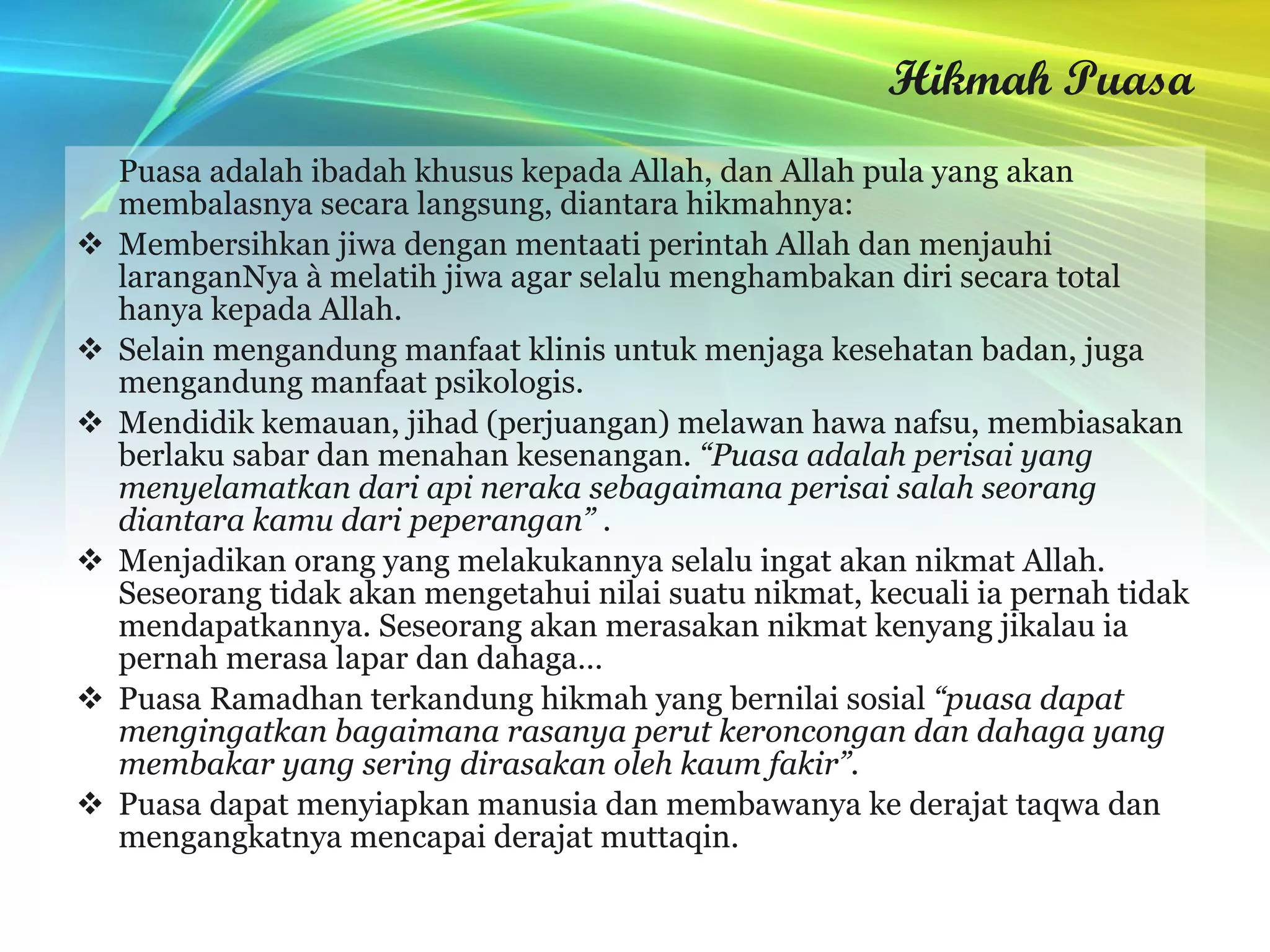Hikmah Puasa Puasa adalah ibadah khusus kepada Allah, dan Allah pula yang akan membalasnya secara langsung, diantara hikmahnya: Membersihkan jiwa dengan mentaati perintah Allah dan menjauhi laranganNya à melatih jiwa agar selalu menghambakan diri secara total hanya kepada Allah.  Selain mengandung manfaat klinis untuk menjaga kesehatan badan, juga mengandung manfaat psikologis.  Mendidik kemauan, jihad (perjuangan) melawan hawa nafsu, membiasakan berlaku sabar dan menahan kesenangan.  “Puasa adalah perisai yang menyelamatkan dari api neraka sebagaimana perisai salah seorang diantara kamu dari peperangan”  .  Menjadikan orang yang melakukannya selalu ingat akan nikmat Allah. Seseorang tidak akan mengetahui nilai suatu nikmat, kecuali ia pernah tidak mendapatkannya. Seseorang akan merasakan nikmat kenyang jikalau ia pernah merasa lapar dan dahaga…  Puasa Ramadhan terkandung hikmah yang bernilai sosial  “puasa dapat mengingatkan bagaimana rasanya perut keroncongan dan dahaga yang membakar yang sering dirasakan oleh kaum fakir”. Puasa dapat menyiapkan manusia dan membawanya ke derajat taqwa dan mengangkatnya mencapai derajat muttaqin. 