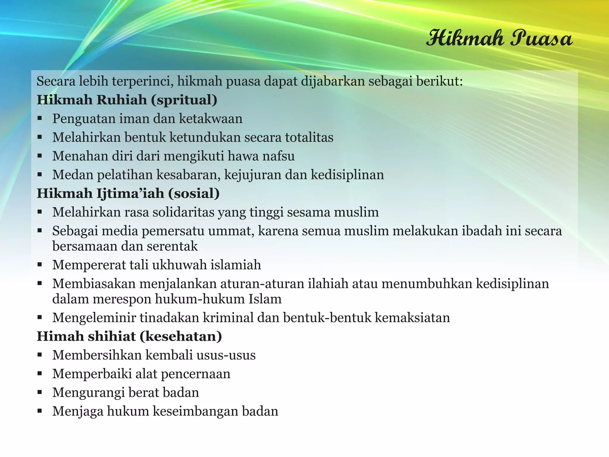 Hikmah Puasa Secara lebih terperinci, hikmah puasa dapat dijabarkan sebagai berikut: Hikmah Ruhiah (spritual) Penguatan iman dan ketakwaan Melahirkan bentuk ketundukan secara totalitas Menahan diri dari mengikuti hawa nafsu Medan pelatihan kesabaran, kejujuran dan kedisiplinan   Hikmah Ijtima’iah (sosial) Melahirkan rasa solidaritas yang tinggi sesama muslim Sebagai media pemersatu ummat, karena semua muslim melakukan ibadah ini secara bersamaan dan serentak Mempererat tali ukhuwah islamiah Membiasakan menjalankan aturan-aturan ilahiah atau menumbuhkan kedisiplinan dalam merespon hukum-hukum Islam Mengeleminir tinadakan kriminal dan bentuk-bentuk kemaksiatan Himah shihiat (kesehatan) Membersihkan kembali usus-usus Memperbaiki alat pencernaan Mengurangi berat badan Menjaga hukum keseimbangan badan 