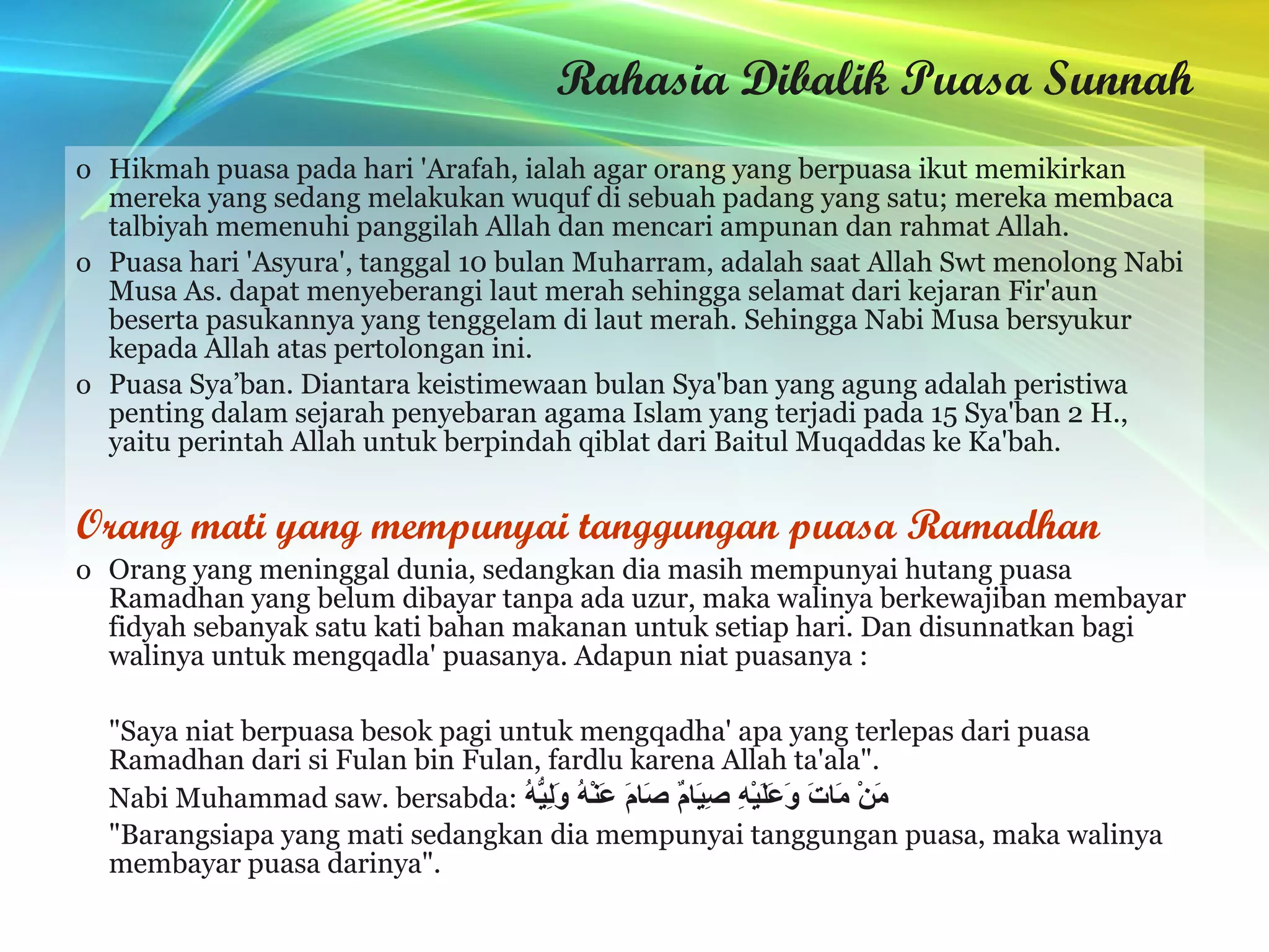 Rahasia Dibalik Puasa Sunnah Hikmah puasa pada hari 'Arafah, ialah agar orang yang berpuasa ikut memikirkan mereka yang sedang melakukan wuquf di sebuah padang yang satu; mereka membaca talbiyah memenuhi panggilah Allah dan mencari ampunan dan rahmat Allah. Puasa hari 'Asyura', tanggal 10 bulan Muharram, adalah saat Allah Swt menolong Nabi Musa As. dapat menyeberangi laut merah sehingga selamat dari kejaran Fir'aun beserta pasukannya yang tenggelam di laut merah. Sehingga Nabi Musa bersyukur kepada Allah atas pertolongan ini.  Puasa Sya’ban. Diantara keistimewaan bulan Sya'ban yang agung adalah peristiwa penting dalam sejarah penyebaran agama Islam yang terjadi pada 15 Sya'ban 2 H., yaitu perintah Allah untuk berpindah qiblat dari Baitul Muqaddas ke Ka'bah. Orang mati yang mempunyai tanggungan puasa Ramadhan Orang yang meninggal dunia, sedangkan dia masih mempunyai hutang puasa Ramadhan yang belum dibayar tanpa ada uzur, maka walinya berkewajiban membayar fidyah sebanyak satu kati bahan makanan untuk setiap hari. Dan disunnatkan bagi walinya untuk mengqadla' puasanya. Adapun niat puasanya : نَوَيْتُ صَوْمَ غَدٍ لِقَضَآءِ مَا فَاتَ مِنْ صَوْمِ رَمَضَانَ مِنْ فُلاَنِ بْنِ فُلاَنٍ فَرْضًا لِلّهِ تَعَالَى  .   "Saya niat berpuasa besok pagi untuk mengqadha' apa yang terlepas dari puasa Ramadhan dari si Fulan bin Fulan, fardlu karena Allah ta'ala".  Nabi Muhammad saw. bersabda:  مَنْ مَاتَ وَعَلَيْهِ صِيَامٌ صَامَ عَنْهُ وَلِيُّهُ   "Barangsiapa yang mati sedangkan dia mempunyai tanggungan puasa, maka walinya membayar puasa darinya".  