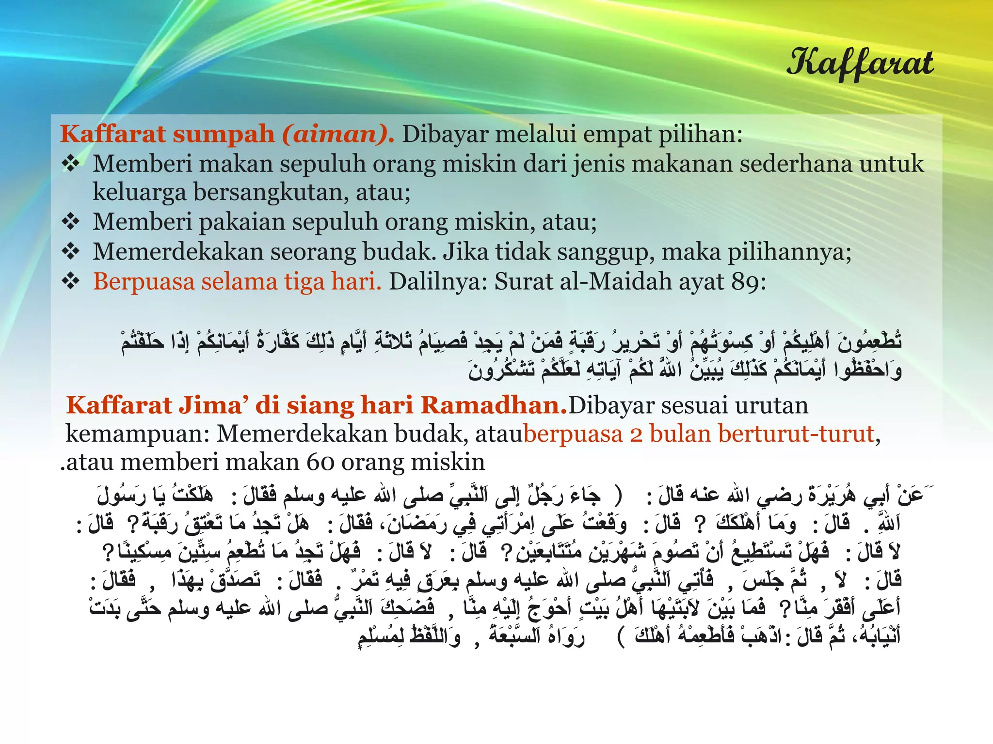 Kaffarat Kaffarat sumpah  (aiman).   Dibayar melalui empat pilihan: Memberi makan sepuluh orang miskin dari jenis makanan sederhana untuk keluarga bersangkutan, atau; Memberi pakaian sepuluh orang miskin, atau; Memerdekakan seorang budak. Jika tidak sanggup, maka pilihannya; Berpuasa selama tiga hari.   Dalilnya: Surat al-Maidah ayat 89: لا يُؤَاخِذُكُمُ اللَّهُ بِاللَّغْوِ فِي أَيْمَانِكُمْ وَلَكِنْ يُؤَاخِذُكُمْ بِمَا عَقَّدْتُمُ الأيْمَانَ فَكَفَّارَتُهُ إِطْعَامُ عَشَرَةِ مَسَاكِينَ مِنْ أَوْسَطِ مَا تُطْعِمُونَ أَهْلِيكُمْ أَوْ كِسْوَتُهُمْ أَوْ تَحْرِيرُ رَقَبَةٍ فَمَنْ لَمْ يَجِدْ فَصِيَامُ ثَلاثَةِ أَيَّامٍ ذَلِكَ كَفَّارَةُ أَيْمَانِكُمْ إِذَا حَلَفْتُمْ وَاحْفَظُوا أَيْمَانَكُمْ كَذَلِكَ يُبَيِّنُ اللَّهُ لَكُمْ آيَاتِهِ لَعَلَّكُمْ تَشْكُرُونَ  Kaffarat Jima’ di siang hari Ramadhan.  Dibayar sesuai urutan kemampuan: Memerdekakan budak, atau  berpuasa 2 bulan berturut-turut , atau memberi makan 60 orang miskin. َ َعَنْ أَبِي هُرَيْرَةَ رضي الله عنه قَالَ : (  جَاءَ رَجُلٌ إِلَى اَلنَّبِيِّ صلى الله عليه وسلم فَقَالَ :  هَلَكْتُ يَا رَسُولَ اَللَّهِ .  قَالَ :  وَمَا أَهْلَكَكَ  ?  قَالَ :  وَقَعْتُ عَلَى اِمْرَأَتِي فِي رَمَضَانَ، فَقَالَ :  هَلْ تَجِدُ مَا تَعْتِقُ رَقَبَةً ?  قَالَ :  لَا قَالَ :  فَهَلْ تَسْتَطِيعُ أَنْ تَصُومَ شَهْرَيْنِ مُتَتَابِعَيْنِ ?  قَالَ :  لَا قَالَ :  فَهَلْ تَجِدُ مَا تُطْعِمُ سِتِّينَ مِسْكِينًا ?  قَالَ :  لَا ,  ثُمَّ جَلَسَ ,  فَأُتِي اَلنَّبِيُّ صلى الله عليه وسلم بِعَرَقٍ فِيهِ تَمْرٌ .  فَقَالَ :  تَصَدَّقْ بِهَذَا  ,  فَقَالَ :  أَعَلَى أَفْقَرَ مِنَّا ?  فَمَا بَيْنَ لَابَتَيْهَا أَهْلُ بَيْتٍ أَحْوَجُ إِلَيْهِ مِنَّا ,  فَضَحِكَ اَلنَّبِيُّ صلى الله عليه وسلم حَتَّى بَدَتْ أَنْيَابُهُ، ثُمَّ قَالَ : اذْهَبْ فَأَطْعِمْهُ أَهْلَكَ  )   رَوَاهُ اَلسَّبْعَةُ ,  وَاللَّفْظُ لِمُسْلِمٍ 