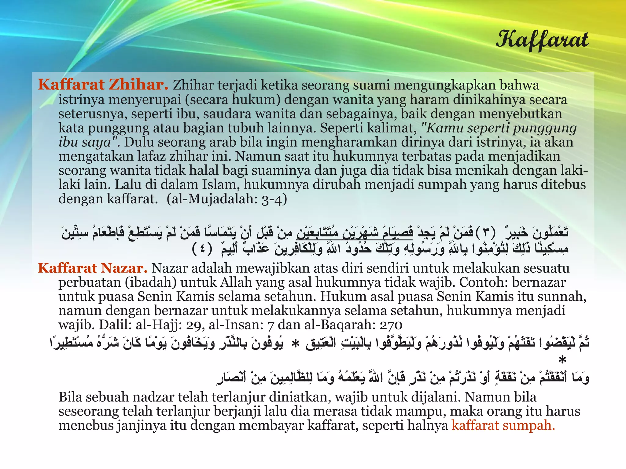 Kaffarat Kaffarat Zhihar.  Zhihar terjadi ketika seorang suami mengungkapkan bahwa istrinya menyerupai (secara hukum) dengan wanita yang haram dinikahinya secara seterusnya, seperti ibu, saudara wanita dan sebagainya, baik dengan menyebutkan kata punggung atau bagian tubuh lainnya. Seperti kalimat,  "Kamu seperti punggung ibu saya".  Dulu seorang arab bila ingin mengharamkan dirinya dari istrinya, ia akan mengatakan lafaz zhihar ini. Namun saat itu hukumnya terbatas pada menjadikan seorang wanita tidak halal bagi suaminya dan juga dia tidak bisa menikah dengan laki-laki lain. Lalu di dalam Islam, hukumnya dirubah menjadi sumpah yang harus ditebus dengan kaffarat.   (al-Mujadalah: 3-4) وَالَّذِينَ يُظَاهِرُونَ مِنْ نِسَائِهِمْ ثُمَّ يَعُودُونَ لِمَا قَالُوا فَتَحْرِيرُ رَقَبَةٍ مِنْ قَبْلِ أَنْ يَتَمَاسَّا ذَلِكُمْ تُوعَظُونَ بِهِ وَاللَّهُ بِمَا تَعْمَلُونَ خَبِيرٌ  ( ٣ ) فَمَنْ لَمْ يَجِدْ  فَصِيَامُ شَهْرَيْنِ مُتَتَابِعَيْنِ  مِنْ قَبْلِ أَنْ يَتَمَاسَّا فَمَنْ لَمْ يَسْتَطِعْ فَإِطْعَامُ سِتِّينَ مِسْكِينًا ذَلِكَ لِتُؤْمِنُوا بِاللَّهِ وَرَسُولِهِ وَتِلْكَ حُدُودُ اللَّهِ وَلِلْكَافِرِينَ عَذَابٌ أَلِيمٌ  ( ٤ ) Kaffarat Nazar.  Nazar adalah mewajibkan atas diri sendiri untuk melakukan sesuatu perbuatan (ibadah) untuk Allah yang asal hukumnya tidak wajib. Contoh: bernazar untuk puasa Senin Kamis selama setahun. Hukum asal puasa Senin Kamis itu sunnah, namun dengan bernazar untuk melakukannya selama setahun, hukumnya menjadi wajib. Dalil: al-Hajj: 29, al-Insan: 7 dan al-Baqarah: 270 ثُمَّ لْيَقْضُوا تَفَثَهُمْ وَلْيُوفُوا نُذُورَهُمْ وَلْيَطَّوَّفُوا بِالْبَيْتِ الْعَتِيقِ  *  يُوفُونَ بِالنَّذْرِ وَيَخَافُونَ يَوْمًا كَانَ شَرُّهُ مُسْتَطِيرًا  * وَمَا أَنْفَقْتُمْ مِنْ نَفَقَةٍ أَوْ نَذَرْتُمْ مِنْ نَذْرٍ فَإِنَّ اللَّهَ يَعْلَمُهُ وَمَا لِلظَّالِمِينَ مِنْ أَنْصَارٍ   Bila sebuah nadzar telah terlanjur diniatkan, wajib untuk dijalani. Namun bila seseorang telah terlanjur berjanji lalu dia merasa tidak mampu, maka orang itu harus menebus janjinya itu dengan membayar kaffarat, seperti halnya  kaffarat sumpah. 