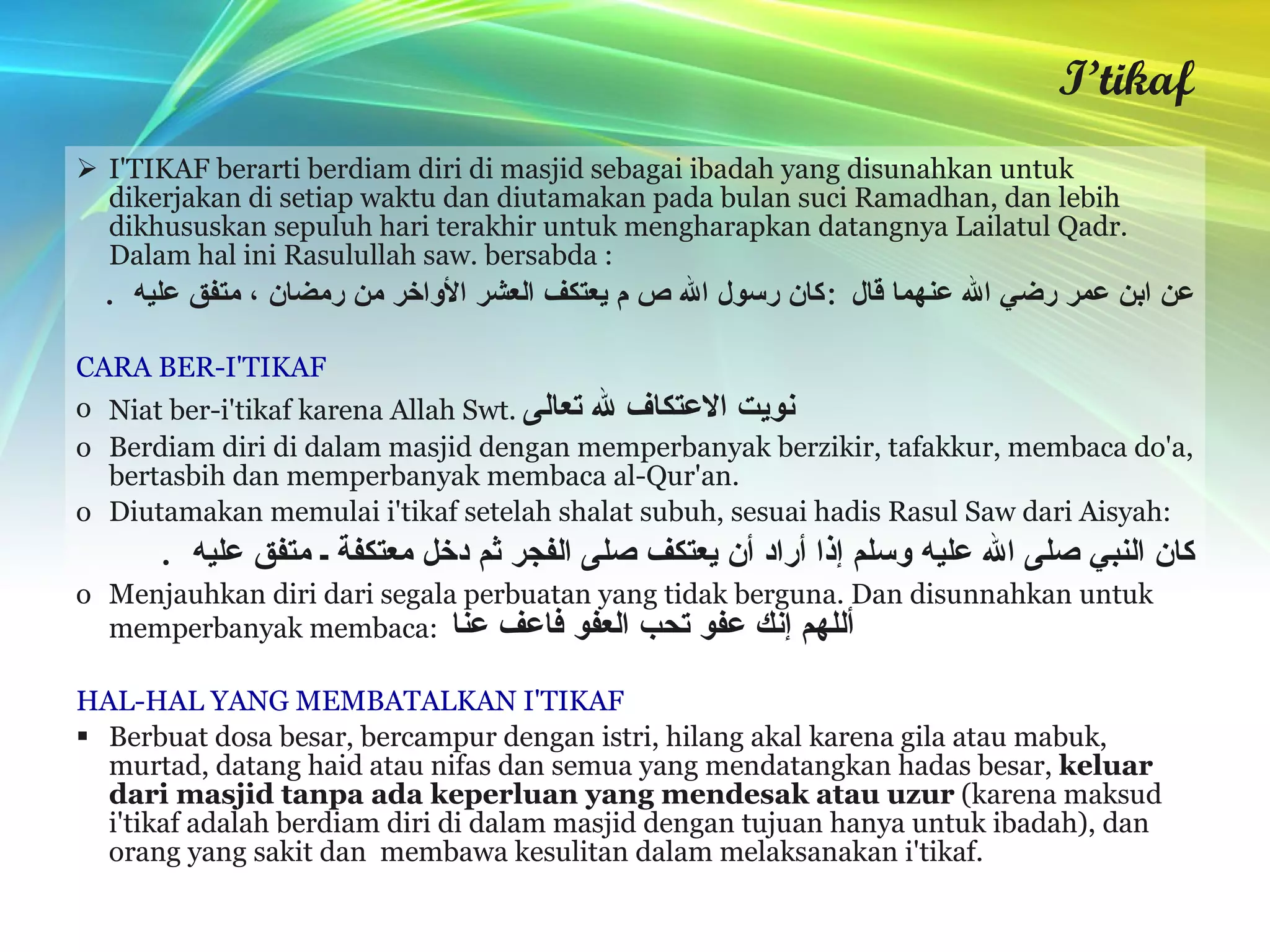 I’tikaf I'TIKAF berarti berdiam diri di masjid sebagai ibadah yang disunahkan untuk dikerjakan di setiap waktu dan diutamakan pada bulan suci Ramadhan, dan lebih dikhususkan sepuluh hari terakhir untuk mengharapkan datangnya Lailatul Qadr. Dalam hal ini Rasulullah saw. bersabda : عن ابن عمر رضي الله عنهما قال  : كان رسول الله ص م يعتكف العشر الأواخر من رمضان ، متفق عليه   . CARA BER-I'TIKAF Niat ber-i'tikaf karena Allah Swt.  نويت الاعتكاف لله تعالى Berdiam diri di dalam masjid dengan memperbanyak berzikir, tafakkur, membaca do'a, bertasbih dan memperbanyak membaca al-Qur'an. Diutamakan memulai i'tikaf setelah shalat subuh, sesuai hadis Rasul Saw dari Aisyah:  كان النبي صلى الله عليه وسلم إذا أراد أن يعتكف صلى الفجر ثم دخل معتكفة ـ متفق عليه   . Menjauhkan diri dari segala perbuatan yang tidak berguna. Dan disunnahkan untuk memperbanyak membaca:  أللهم إنك عفو تحب العفو فاعف عنا HAL-HAL YANG MEMBATALKAN I'TIKAF Berbuat dosa besar, bercampur dengan istri, hilang akal karena gila atau mabuk, murtad, datang haid atau nifas dan semua yang mendatangkan hadas besar,  keluar dari masjid tanpa ada keperluan yang mendesak atau uzur  (karena maksud i'tikaf adalah berdiam diri di dalam masjid dengan tujuan hanya untuk ibadah), dan orang yang sakit dan  membawa kesulitan dalam melaksanakan i'tikaf. 