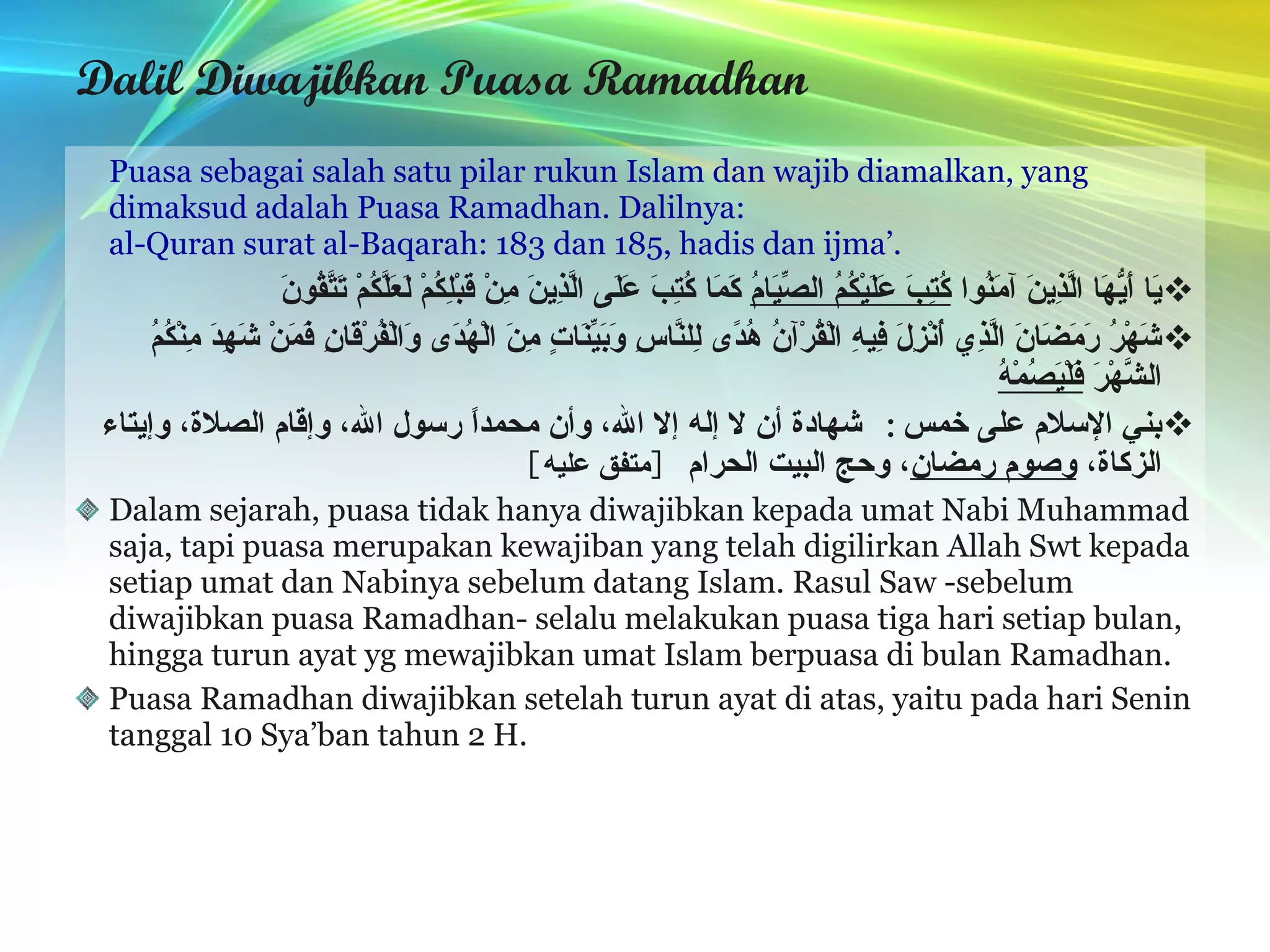 Dalil Diwajibkan Puasa Ramadhan Puasa sebagai salah satu pilar rukun Islam dan wajib diamalkan, yang dimaksud adalah Puasa Ramadhan. Dalilnya: al-Quran surat al-Baqarah: 183 dan 185, hadis dan ijma’. يَا أَيُّهَا الَّذِينَ آمَنُوا  كُتِبَ عَلَيْكُمُ الصِّيَامُ  كَمَا كُتِبَ عَلَى الَّذِينَ مِنْ قَبْلِكُمْ لَعَلَّكُمْ تَتَّقُونَ   شَهْرُ رَمَضَانَ الَّذِي أُنْزِلَ فِيهِ الْقُرْآنُ هُدًى لِلنَّاسِ وَبَيِّنَاتٍ مِنَ الْهُدَى وَالْفُرْقَانِ فَمَنْ شَهِدَ مِنْكُمُ الشَّهْرَ  فَلْيَصُمْهُ   بني الإسلام على خمس :  شهادة أن لا إله إلا الله، وأن محمداً رسول الله، وإقام الصلاة، وإيتاء الزكاة،  وصوم رمضان ، وحج البيت الحرام   [ متفق عليه ]   Dalam sejarah, puasa tidak hanya diwajibkan kepada umat Nabi Muhammad saja, tapi puasa merupakan kewajiban yang telah digilirkan Allah Swt kepada setiap umat dan Nabinya sebelum datang Islam. Rasul Saw -sebelum diwajibkan puasa Ramadhan- selalu melakukan puasa tiga hari setiap bulan, hingga turun ayat yg mewajibkan umat Islam berpuasa di bulan Ramadhan. Puasa Ramadhan diwajibkan setelah turun ayat di atas, yaitu pada hari Senin tanggal 10 Sya’ban tahun 2 H. 