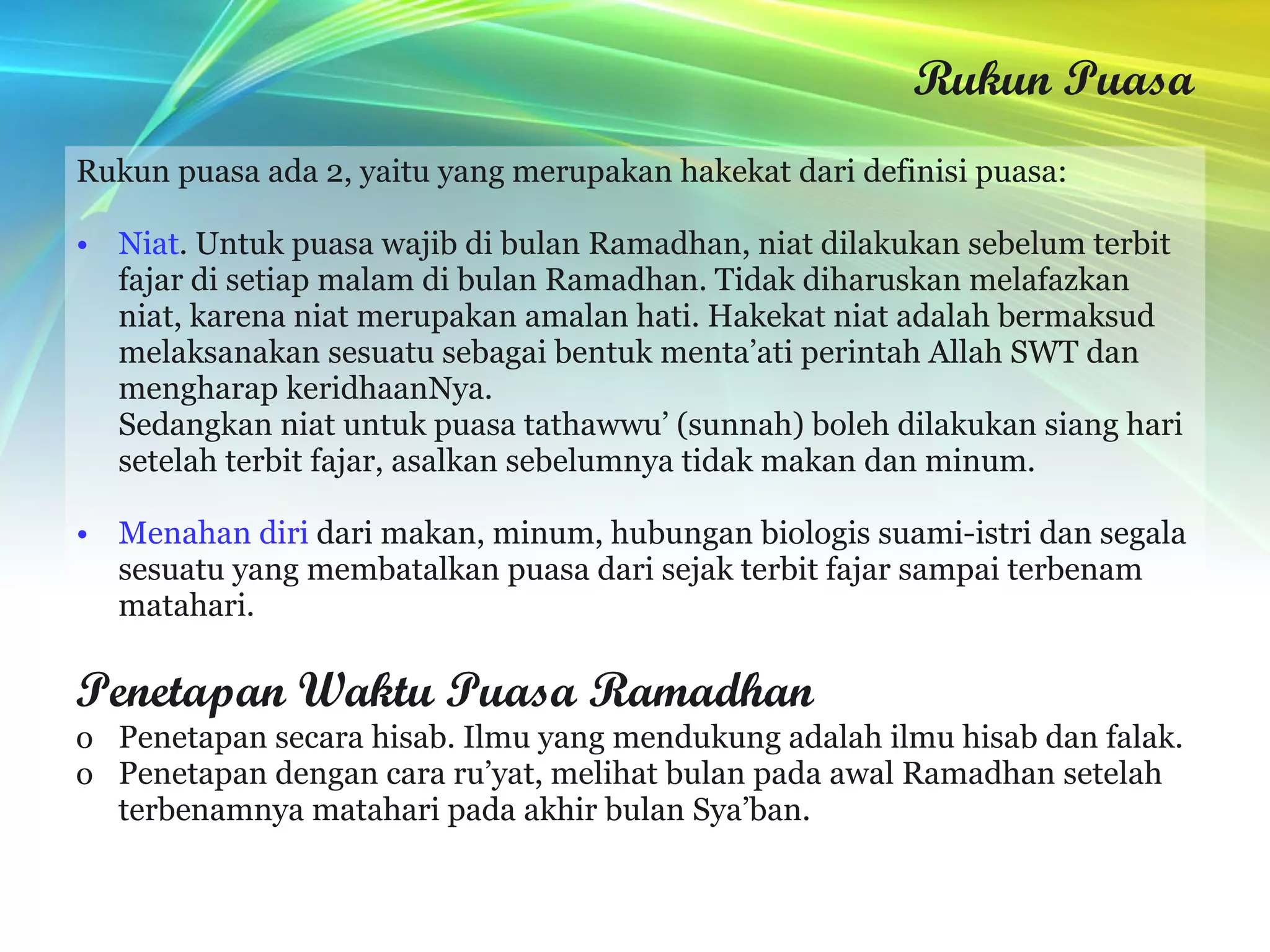 Rukun Puasa Rukun puasa ada 2, yaitu yang merupakan hakekat dari definisi puasa: Niat . Untuk puasa wajib di bulan Ramadhan, niat dilakukan sebelum terbit fajar di setiap malam di bulan Ramadhan. Tidak diharuskan melafazkan niat, karena niat merupakan amalan hati. Hakekat niat adalah bermaksud melaksanakan sesuatu sebagai bentuk menta’ati perintah Allah SWT dan mengharap keridhaanNya. Sedangkan niat untuk puasa tathawwu’ (sunnah) boleh dilakukan siang hari setelah terbit fajar, asalkan sebelumnya tidak makan dan minum. Menahan diri  dari makan, minum, hubungan biologis suami-istri dan segala sesuatu yang membatalkan puasa dari sejak terbit fajar sampai terbenam matahari. Penetapan Waktu Puasa Ramadhan Penetapan secara hisab. Ilmu yang mendukung adalah ilmu hisab dan falak. Penetapan dengan cara ru’yat, melihat bulan pada awal Ramadhan setelah terbenamnya matahari pada akhir bulan Sya’ban. 