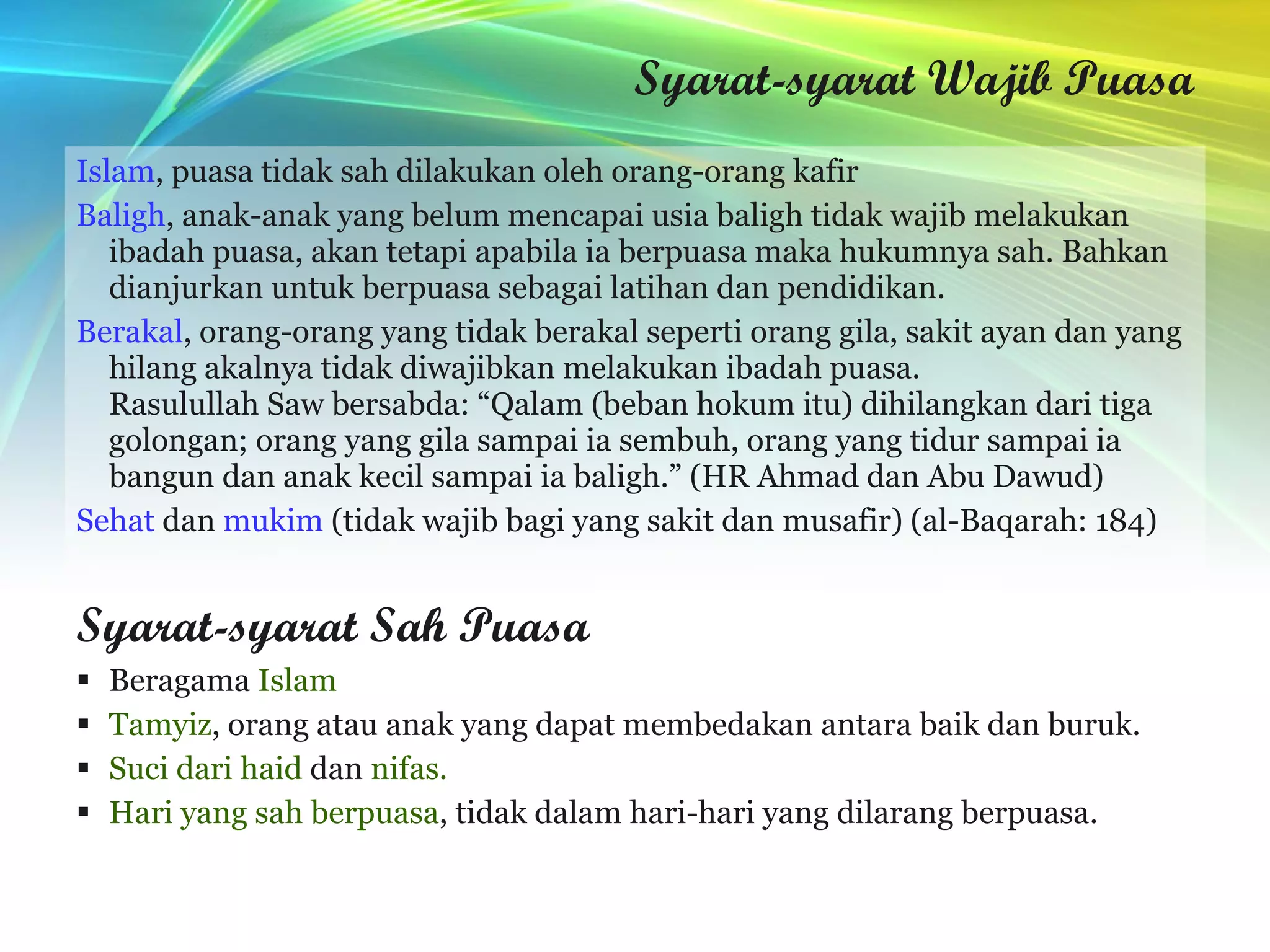 Syarat-syarat Wajib Puasa Islam , puasa tidak sah dilakukan oleh orang-orang kafir Baligh , anak-anak yang belum mencapai usia baligh tidak wajib melakukan ibadah puasa, akan tetapi apabila ia berpuasa maka hukumnya sah. Bahkan dianjurkan untuk berpuasa sebagai latihan dan pendidikan. Berakal , orang-orang yang tidak berakal seperti orang gila, sakit ayan dan yang hilang akalnya tidak diwajibkan melakukan ibadah puasa. Rasulullah Saw bersabda: “Qalam (beban hokum itu) dihilangkan dari tiga golongan; orang yang gila sampai ia sembuh, orang yang tidur sampai ia bangun dan anak kecil sampai ia baligh.” (HR Ahmad dan Abu Dawud) Sehat  dan  mukim  (tidak wajib bagi yang sakit dan musafir) (al-Baqarah: 184) Syarat-syarat Sah Puasa Beragama  Islam Tamyiz , orang atau anak yang dapat membedakan antara baik dan buruk.  Suci dari haid  dan  nifas. Hari yang sah berpuasa , tidak dalam hari-hari yang dilarang berpuasa. 