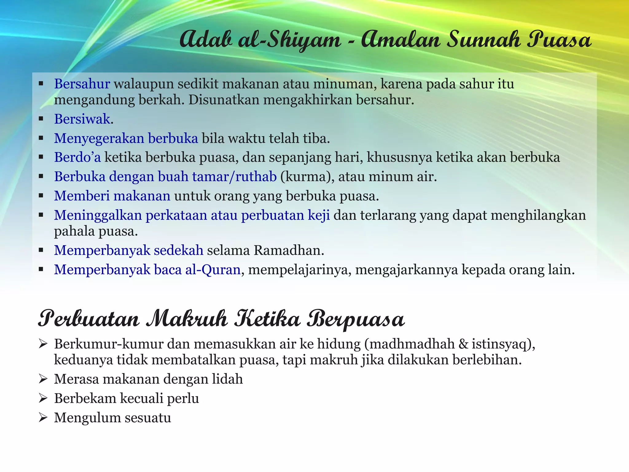Adab al-Shiyam - Amalan Sunnah Puasa Bersahur  walaupun sedikit makanan atau minuman, karena pada sahur itu mengandung berkah. Disunatkan mengakhirkan bersahur. Bersiwak . Menyegerakan berbuka  bila waktu telah tiba. Berdo’a  ketika berbuka puasa, dan sepanjang hari, khususnya ketika akan berbuka   Berbuka dengan buah tamar/ruthab  (kurma), atau minum air. Memberi makanan  untuk orang yang berbuka puasa. Meninggalkan perkataan atau perbuatan keji  dan terlarang yang dapat menghilangkan pahala puasa. Memperbanyak sedekah  selama Ramadhan. Memperbanyak baca al-Quran , mempelajarinya, mengajarkannya kepada orang lain. Perbuatan Makruh Ketika Berpuasa Berkumur-kumur dan memasukkan air ke hidung (madhmadhah & istinsyaq), keduanya tidak membatalkan puasa, tapi makruh jika dilakukan berlebihan.  Merasa makanan dengan lidah  Berbekam kecuali perlu  Mengulum sesuatu  