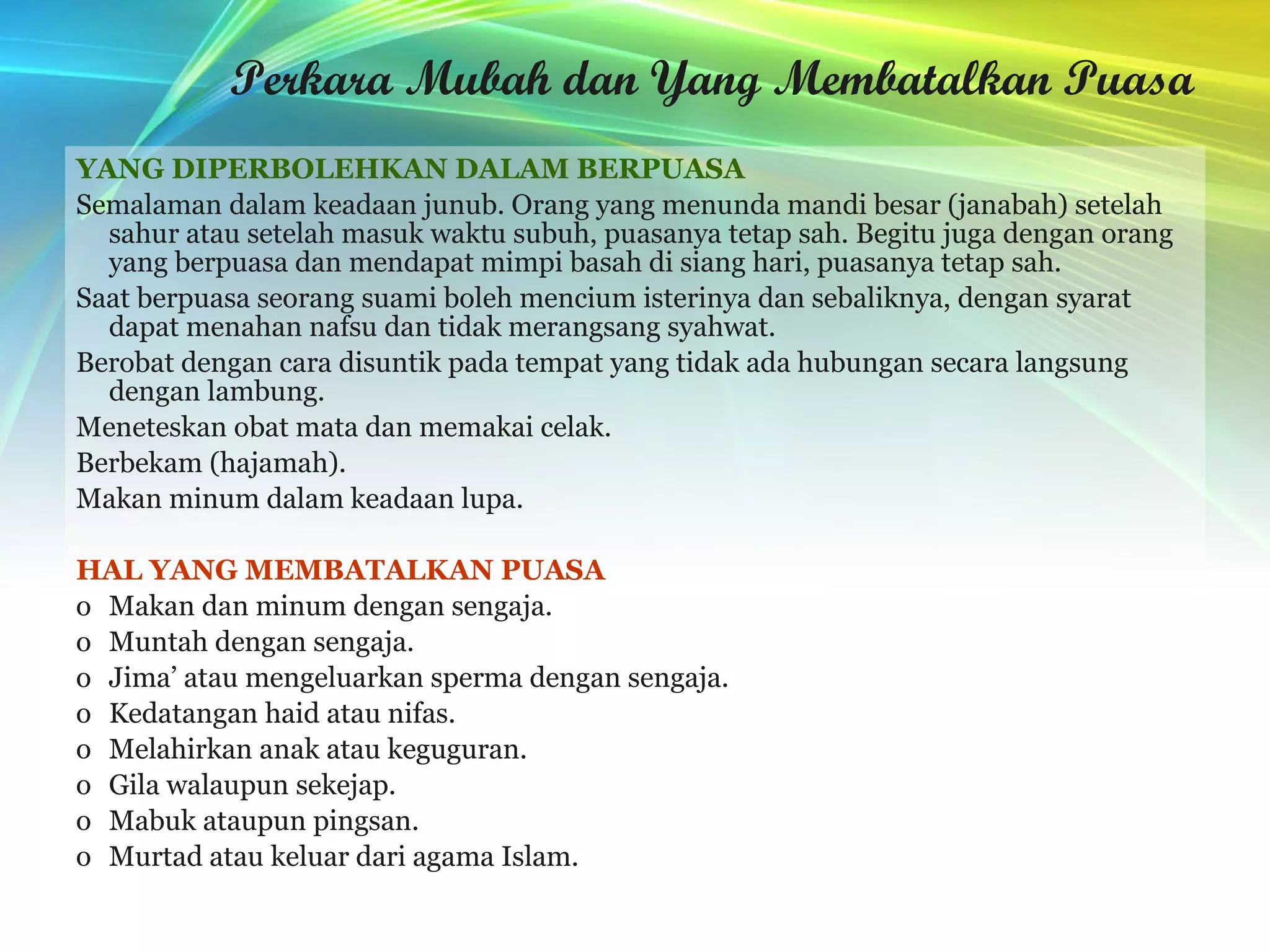 Perkara Mubah dan Yang Membatalkan Puasa YANG DIPERBOLEHKAN DALAM BERPUASA Semalaman dalam keadaan junub. Orang yang menunda mandi besar (janabah) setelah sahur atau setelah masuk waktu subuh, puasanya tetap sah. Begitu juga dengan orang yang berpuasa dan mendapat mimpi basah di siang hari, puasanya tetap sah. Saat berpuasa seorang suami boleh mencium isterinya dan sebaliknya, dengan syarat dapat menahan nafsu dan tidak merangsang syahwat.  Berobat dengan cara disuntik pada tempat yang tidak ada hubungan secara langsung dengan lambung. Meneteskan obat mata dan memakai celak. Berbekam (hajamah). Makan minum dalam keadaan lupa. HAL YANG MEMBATALKAN PUASA Makan dan minum dengan sengaja.  Muntah dengan sengaja. Jima’ atau mengeluarkan sperma dengan sengaja. Kedatangan haid atau nifas.  Melahirkan anak atau keguguran.  Gila walaupun sekejap.  Mabuk ataupun pingsan.  Murtad atau keluar dari agama Islam.  