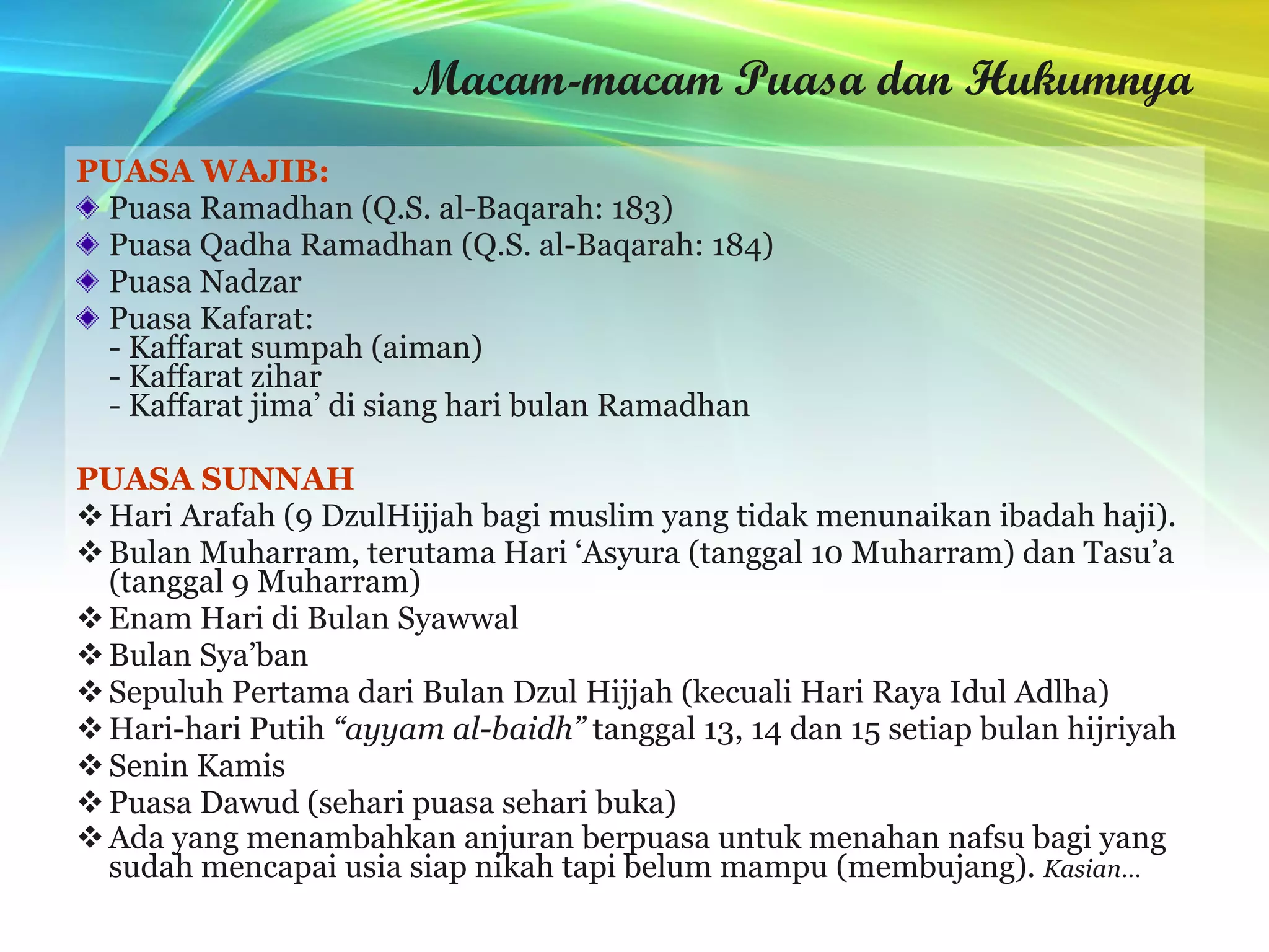 Macam-macam Puasa dan Hukumnya PUASA WAJIB: Puasa Ramadhan (Q.S. al-Baqarah: 183) Puasa Qadha Ramadhan (Q.S. al-Baqarah: 184) Puasa Nadzar Puasa Kafarat: - Kaffarat sumpah (aiman) - Kaffarat zihar - Kaffarat jima’ di siang hari bulan Ramadhan PUASA SUNNAH Hari Arafah (9 DzulHijjah bagi muslim yang tidak menunaikan ibadah haji). Bulan Muharram, terutama Hari ‘Asyura (tanggal 10 Muharram) dan Tasu’a (tanggal 9 Muharram) Enam Hari di Bulan Syawwal Bulan Sya’ban Sepuluh Pertama dari Bulan Dzul Hijjah (kecuali Hari Raya Idul Adlha) Hari-hari Putih  “ayyam al-baidh”  tanggal 13, 14 dan 15 setiap bulan hijriyah Senin Kamis Puasa Dawud (sehari puasa sehari buka) Ada yang menambahkan anjuran berpuasa untuk menahan nafsu bagi yang sudah mencapai usia siap nikah tapi belum mampu (membujang).  Kasian… 