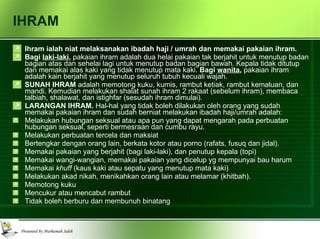 IHRAM Ihram ialah niat melaksanakan ibadah haji / umrah dan memakai pakaian ihram. Bagi  laki-laki ,  pakaian ihram adalah dua helai pakaian tak berjahit untuk menutup badan bagian atas dan sehelai lagi untuk menutup badan bagian bawah. Kepala tidak ditutup dan memakai alas kaki yang tidak menutup mata kaki.  Bagi  wanita ,  pakaian ihram adalah kain berjahit yang menutup seluruh tubuh kecuali wajah. SUNAH IHRAM  adalah memotong kuku, kumis, rambut ketiak, rambut kemaluan, dan mandi. Kemudian melakukan shalat sunah ihram 2 rakaat (sebelum ihram), membaca talbiah, shalawat, dan istighfar (sesudah ihram dimulai).  LARANGAN IHRAM.  Hal-hal yang tidak boleh dilakukan oleh orang yang sudah memakai pakaian ihram dan sudah berniat melakukan ibadah haji/umrah adalah: Melakukan hubungan seksual atau apa pun yang dapat mengarah pada perbuatan hubungan seksual, seperti bermesraan dan cumbu rayu. Melakukan perbuatan tercela dan maksiat Bertengkar dengan orang lain, berkata kotor atau porno (rafats, fusuq dan jidal). Memakai pakaian yang berjahit (bagi laki-laki), dan penutup kepala (topi) Memakai wangi-wangian, memakai pakaian yang dicelup yg mempunyai bau harum Memakai  khuff  (kaus kaki atau sepatu yang menutup mata kaki) Melakukan akad nikah, menikahkan orang lain atau melamar (khitbah). Memotong kuku Mencukur atau mencabut rambut Tidak boleh berburu dan membunuh binatang 
