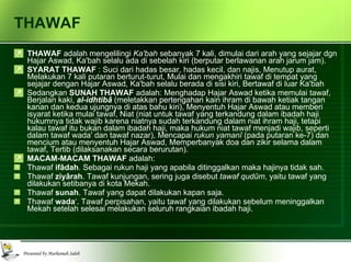 THAWAF THAWAF  adalah mengelilingi  Ka'bah  sebanyak 7 kali, dimulai dari arah yang sejajar dgn Hajar Aswad, Ka'bah selalu ada di sebelah kiri (berputar berlawanan arah jarum jam). SYARAT THAWAF  : Suci dari hadas besar, hadas kecil, dan najis, Menutup aurat, Melakukan 7 kali putaran berturut-turut, Mulai dan mengakhiri tawaf di tempat yang sejajar dengan Hajar Aswad, Ka'bah selalu berada di sisi kiri, Bertawaf di luar Ka'bah Sedangkan  SUNAH THAWAF  adalah: Menghadap Hajar Aswad ketika memulai tawaf, Berjalan kaki,  al-idhtibâ   (meletakkan pertengahan kain ihram di bawah ketiak tangan kanan dan kedua ujungnya di atas bahu kiri), Menyentuh Hajar Aswad atau memberi isyarat ketika mulai tawaf, Niat (niat untuk tawaf yang terkandung dalam ibadah haji hukumnya tidak wajib karena niatnya sudah terkandung dalam niat ihram haji, tetapi kalau tawaf itu bukan dalam ibadah haji, maka hukum niat tawaf menjadi wajib, seperti dalam tawaf wada' dan tawaf nazar), Mencapai  rukun yamanî  (pada putaran ke-7) dan mencium atau menyentuh Hajar Aswad, Memperbanyak doa dan zikir selama dalam tawaf, Tertib (dilaksanakan secara berurutan). MACAM-MACAM THAWAF  adalah: Thawaf  ifâdah . Sebagai rukun haji yang apabila ditinggalkan maka hajinya tidak sah. Thawaf  ziyârah . Tawaf kunjungan, sering juga disebut  tawaf qudûm , yaitu tawaf yang dilakukan setibanya di kota Mekah. Thawaf  sunah . Tawaf yang dapat dilakukan kapan saja. Thawaf  wada ‘. Tawaf perpisahan, yaitu tawaf yang dilakukan sebelum meninggalkan Mekah setelah selesai melakukan seluruh rangkaian ibadah haji. 