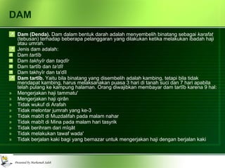 DAM Dam (Denda).  Dam dalam bentuk darah adalah menyembelih binatang sebagai  karafat  (tebusan) terhadap beberapa pelanggaran yang dilakukan ketika melakukan ibadah haji atau umrah. Jenis dam adalah: Dam  tartîb Dam  takhyîr  dan  taqdîr Dam tartîb dan  ta'dîl Dam takhyîr dan ta'dîl Dam tartîb.  Yaitu bila binatang yang disembelih adalah kambing, tetapi bila tidak mendapat kambing, harus melaksanakan puasa 3 hari di tanah suci dan 7 hari apabila telah pulang ke kampung halaman. Orang diwajibkan membayar dam tartîb karena 9 hal: Mengerjakan haji tammatu' Mengerjakan haji qirân Tidak wukuf di Arafah Tidak melontar jumrah yang ke-3 Tidak mabît di Muzdalifah pada malam nahar Tidak mabît di Mina pada malam hari tasyrik Tidak berihram dari mîqât Tidak melakukan tawaf wada' Tidak berjalan kaki bagi yang bernazar untuk mengerjakan haji dengan berjalan kaki  