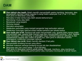 DAM Dam takhyîr dan taqdîr.  Boleh memilih menyembelih seekor kambing, berpuasa, atau bersedekah memberi makan kepada 6 orang miskin sebanyak 3  sa'  (1 sa' = 3,1 liter). Dam jenis ini dikenakan untuk jika: Mencabut 3 helai rambut atau lebih secara berturut-turut Memotong 3 kuku atau lebih Berpakaian yang berjahit Menutup kepala Memakai wewangian Melakukan perbuatan yang menjadi pengantar bagi perbuatan seksual Melakukan hubungan seksual antara tahalul pertama dan tahalul kedua. Dam tartîb dan ta'dîl.  Pertama kali wajib menyembelih unta, apabila tidak mampu boleh menyembelih sapi, apabila tidak mampu juga baru menyembelih kambing 7 ekor. Apabila tidak mendapat 7 ekor kambing, si pelanggar harus membeli makanan seharga itu dan disedekahkan kepada fakir miskin di tanah suci. Dam jenis ini dikenakan karena pelanggaran melakukan hubungan seksual. Dam takhyîr dan ta'dîl.  Boleh memilih diantara 3 hal yaitu: Menyembelih binatang buruan yang diburu Membeli makanan seharga binatang buruan tsb dan disedekahkan Berpuasa satu hari untuk setiap 1  mud  (5/6 liter) Dam jenis ini dikenakan karena sebab-sebab: Merusak, memburu, atau membunuh binatang buruan, Memotong pohon-pohon atau mencabut rerumputan di tanah haram. 