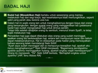 BADAL HAJI Badal haji (Mewakilkan Haji)  berlaku untuk seseorang yang mampu melakukan haji dari segi biaya, tapi kesehatannya tidak memungkinkan, seperti sakit yang parah atau karena usia tua. Dalam hal ini wajib orang lain untuk menghajikannya dengan biaya dari orang yang bersangkutan, dengan  syarat  orang yang menggantikan tsb (pelaksana badal haji) sudah mengerjakan haji untuk dirinya sendiri.  Tetapi bila setelah dihajikan orang itu sembuh, menurut Imam Syafi'i, ia tetap wajib melakukan haji. Perwakilan haji juga dapat dilakukan atas orang yang sudah meninggal, asalkan orang tsb berkewajiban haji, antara lain mempunyai nazar dan belum dapat melaksanakannya. Hal ini didasarkan pada hadist yang meriwayatkan bahwa seorang lelaki mendatangi Nabi SAW: "Ayah saya sudah meninggal dan ia mempunya kewajiban haji, apakah aku harus menghajikannya?" Nabi SAW menjawab, "Bagaimana pendapatmu apabila ayahmu meninggalkan hutang, apakah engkau wajib membayarnya?" Orang itu menjawab, "Ya". Nabi SAW berkata, "Berhajilah engkau untuk ayahmu".(HR. Ibnu Abbas RA) ----- oOo ----- 