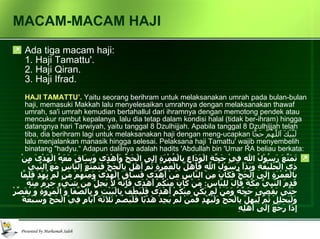 MACAM-MACAM HAJI Ada tiga macam haji:  1. Haji Tamattu'.  2. Haji Qiran.  3. Haji Ifrad.  HAJI TAMATTU’.   Yaitu seorang berihram untuk melaksanakan umrah pada bulan-bulan haji, memasuki Makkah lalu menyelesaikan umrahnya dengan melaksanakan thawaf umrah, sa'i umrah kemudian bertahallul dari ihramnya dengan memotong pendek atau mencukur rambut kepalanya, lalu dia tetap dalam kondisi halal (tidak ber-ihram) hingga datangnya hari Tarwiyah, yaitu tanggal 8 Dzulhijjah. Apabila tanggal 8 Dzulhijjah telah tiba, dia berihram lagi untuk melaksanakan haji dengan meng-ucapkan  لَبَّيْكَ اَللَّهُمَّ حَجًّا   lalu menjalankan manasik hingga selesai. Pelaksana haji Tamattu' wajib menyembelih binatang "hadyu.“ Adapun dalilnya adalah hadits 'Abdullah bin 'Umar RA beliau berkata: تَمَتَّعَ رَسُوْلُ الله فِيْ حَجَّةِ الْوَدَاع بِالْعُمْرَةِ إِلِى الْحَجِّ وَأَهْدَى وَسَاقَ مَعَهُ الْهَدْىَ مِنْ ذِى الْحُلَيْفَةِ وَبَدَأَ رَسُوْلُ اللهِ فَأَهَلَّ بِالْعُمْرَةِ ثُمَّ أَهَلَّ بِالْحَجِّ فَتَمَتَّعَ النَّاسُ مَعَ النَّبِيِّ بالْعُمْرَةِ إِلَى الْحَجِّ فَكَانَ مِنَ النَّاسِ مَنْ أَهْدَى فَسَاقَ الْهَدْىَ وَمِنْهُمْ مَنْ لَمْ يُهْدِ فَلَمَّا قَدِمَ النَّبِيُّ مَكَّةَ قَالَ للِنَّاسِ :  مَنْ كَانَ مِنْكُمْ أَهْدَى فَإِنَّهُ لاَ يَحِلُّ مِنْ شَيْءٍ حَرُمَ مِنْهُ حَتَّى يَقْضِىَ حَجَّهُ وَمَنْ لَمْ يَكُنْ مِنْكُمْ أَهْدَى فَلْيَطُفْ بِالْبَيْتِ وَ بِالصَّفَا وَ الْمَرْوَةِ وَ يُقَصِّرْ وَلْيَحْلِلْ ثُمَّ لِيُهِلَّ بِالْحَجِّ وَلْيُهْدِ فَمَنْ لَمْ يَجِدْ هَدْيًا فَلْيَصُمْ ثَلاَثَةَ أَيَّامٍ فِيْ الْحَجِّ وَسَبْعَةً إِذَا رَجَعَ إِلَى أَهْلِهِ   
