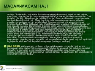 MACAM-MACAM HAJI Artinya: "Pada waktu haji wada' Rasulullah mengerjakan umrah sebelum haji, beliau membawa binatang hadyu dan menggiring (binatang-binatang) itu bersamanya dari Dzul Hulaifah (Bir Ali), beliau memulai ber-ihlal (berniat) ihram untuk umrah, kemudian beliau ber-ihlal (berniat) untuk haji . Maka demikian pula manusia yang menyertai beliau, mereka mengerjakan umrah sebelum haji. Di antara mereka ada yang membawa binatang hadyu. Maka setibanya Nabi Shalallaahu alaihi wasalam di Makkah beliau ber-kata kepada manusia: 'Barangsiapa di antara kalian yang membawa binatang hadyu, maka tidak boleh dia berlepas dari ihram-nya hingga selesai melaksanakan hajinya, dan barangsiapa di antara kalian yang tidak membawa binatang hadyu, hendaklah ia melakukan thawaf di Baitullah (thawaf umrah/qudum,-Pent) dan melakukan thawaf antara shafa dan marwah (sa'i), lalu memendekkan (rambutnya) dan bertahallul. Kemudian (jika tiba hari haji) hendaklah ia berniat ihram untuk ibadah haji, dan hendaklah dia menyembelih binatang hadyu. Barangsiapa yang tidak (mampu) memperoleh binatang hadyu, maka dia berpuasa tiga hari dalam masa haji dan tujuh hari lagi apabila telah kembali kepada keluarganya (ke negeri asalnya). HAJI QIRAN.  Yaitu seorang berihram untuk melaksanakan umrah dan haji secara bersamaan, atau dia berihram untuk umrah, lalu ber-ihram untuk haji sebelum memulai thawaf-nya, kemudian ia memasuki kota Makkah dan tetap pada ihramnya hingga selesai melaksanakan manasik hajinya (sampai tanggal 10 Dzulhijjah), dan wajib baginya untuk menyembelih "hadyu". 