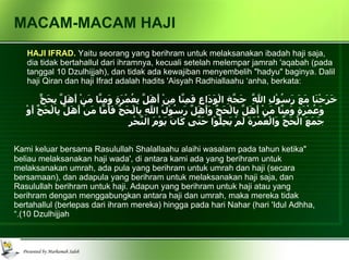 MACAM-MACAM HAJI HAJI IFRAD.  Yaitu seorang yang berihram untuk melaksanakan ibadah haji saja, dia tidak bertahallul dari ihramnya, kecuali setelah melempar jamrah 'aqabah (pada tanggal 10 Dzulhijjah), dan tidak ada kewajiban menyembelih "hadyu" baginya. Dalil haji Qiran dan haji Ifrad adalah hadits 'Aisyah Radhiallaahu ‘anha, berkata: خَرَجْنَا مَعَ رَسُوْلِ اللَّهِ  حَجَّةِ الْوَدَاعِ فَمِنَّا مِنْ أَهَلَّ بِعُمْرَةٍ وَمِنَّا مَنْ أَهَلَّ بِحَجٍّ وَعُمْرَةٍ وَمِنَّا مَنْ أَهَلَّ بِالْحَجِّ وَأَهَلَّ رَسُوْلُ اللهِ بِالْحَجِّ فَأَمَّا مَنْ أَهَلَّ بِالْحَجِّ أَوْ جَمَعَ الْحَجَّ وَالْعُمْرَةَ لَمْ يَحِلُّوْا حَتَّى كَانَ يَوْمَ النَّحْرِ "Kami keluar bersama Rasulullah Shalallaahu alaihi wasalam pada tahun ketika beliau melaksanakan haji wada', di antara kami ada yang berihram untuk melaksanakan umrah, ada pula yang berihram untuk umrah dan haji (secara bersamaan), dan adapula yang berihram untuk melaksanakan haji saja, dan Rasulullah berihram untuk haji. Adapun yang berihram untuk haji atau yang berihram dengan menggabungkan antara haji dan umrah, maka mereka tidak bertahallul (berlepas dari ihram mereka) hingga pada hari Nahar (hari 'Idul Adhha, 10 Dzulhijjah).” 