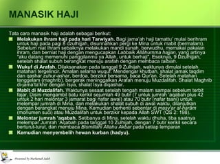 MANASIK HAJI Tata cara manasik haji adalah sebagai berikut: Melakukan ihram haji pada hari Tarwiyah.  Bagi jama’ah haji tamattu’ mulai berihram untuk haji pada pagi 8 dzulhijjah, disunnahkan pergi ke Mina untuk mabit (bermalam). Sebelum niat Ihram sebaiknya melakukan mandi sunah, berwudhu, memakai pakaian ihram, dan berniat haji dengan mengucapkan  Labbaik Allâhumma hajjan , yang artinya "aku datang memenuhi panggilanmu ya Allah, untuk berhaji". Esoknya, 9 Dzulhijjah, setelah shalat subuh berangkat menuju arafah dengan membaca  talbiah . Wukuf di Arafah.  Dilaksanakan pada tanggal 9 Zulhijah, waktunya dimulai setelah matahari tergelincir. Amalan selama wuquf: Mendengar khutbah, shalat jamak taqdim dan qashar zuhur-ashar, berdoa, berzikir bersama, baca Qur'an. Setelah matahari tenggelam (maghrib), bergerak meninggalkan Arafah menuju Muzdalifah. Shalat Maghrib di-jama’ta’khir dengan Isya, shalat Isya diqashar. Mabît di Muzdalifah.  Waktunya sesaat setelah tengah malam sampai sebelum terbit fajar. Disini mengambil batu kerikil sejumlah 49 butir (7 untuk jumrah ‘aqabah plus 42 untuk 2 hari melontar 3 jamarat bagi nafar awal) atau 70 butir (nafar tsani) untuk melempar jumrah di Mina, dan melakukan shalat subuh di awal waktu, dilanjutkan dengan berangkat menuju Mina. Kemudian berhenti sebentar di  masy'ar al-harâm  (monumen suci) atau Muzdalifah untuk berzikir kepada Allah SWT (QS 2: 198).  Melontar jumrah 'aqabah.  Setibanya di Mina, setelah waktu dhuha, tiba saatnya melempar Jumrah ‘Aqabah pada tanggal 10 Zulhijah, dengan 7 butir kerikil secara berturut-turut, dan membaca  Bismillahi Allahu Akbar  pada setiap lemparan Kemudian menyembelih hewan kurban (hadyu). 