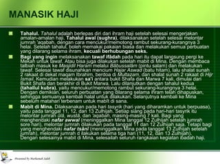 MANASIK HAJI Tahalul.  Tahalul  adalah berlepas diri dari ihram haji setelah selesai mengerjakan amalan-amalan haji.  Tahalul awal (sughra) , dilaksanakan setelah selesai melontar jumrah 'aqabah, dengan cara mencukur/memotong rambut sekurang-kurangnya 3 helai. Setelah tahalul, boleh memakai pakaian biasa dan melakukan semua perbuatan yang dilarang selama ihram,  kecuali berhubungan seks. Bagi   yang ingin  melaksanakan  tawaf ifâdah  pada hari itu dapat langsung pergi ke Mekah untuk tawaf. Atau bisa juga dilakukan setelah mabit di Mina. Dengan membaca talbiah masuk ke  Masjidil Haram  melalui  Bâbussalâm  (pintu salam) dan melakukan tawaf. Selesai tawaf disunahkan mencium  Hajar Aswad  (batu hitam), lalu shalat sunah 2 rakaat di dekat maqam Ibrahim, berdoa di  Multazam , dan shalat sunah 2 rakaat di  Hijr Ismail . Kemudian melakukan  sa'i  antara bukit Shafa dan Marwa 7 kali, dimulai dari Bukit Shafa dan berakhir di Bukit Marwa. Lalu dilanjutkan dengan tahalul kedua  (tahallul kubra) , yaitu mencukur/memotong rambut sekurang-kurangnya 3 helai. Dengan demikian, seluruh perbuatan yang dilarang selama ihram telah dihapuskan, sehingga semuanya kembali halal untuk dilakukan. Selanjutnya kembali ke Mina sebelum matahari terbenam untuk mabît di sana. Mabît di Mina.  Dilaksanakan pada hari  tasyrik  (hari yang diharamkan untuk berpuasa), yaitu pada tanggal 11, 12, dan 13 Zulhijah. Setiap siang pada hari-hari tasyrik itu melontar jumrah  ûlâ ,  wustâ , dan  'aqabah , masing-masing 7 kali. Bagi yang menghendaki  nafar awwal   (meninggalkan Mina tanggal 12 Zulhijah setelah jumrah sore hari), melontar jumrah dilakukan pada tanggal 11 dan 12 Zulhijah saja. Tetapi bagi yang menghendaki  nafar tsânî   (meninggalkan Mina pada tanggal 13 Zulhijah setelah jumrah), melontar jumrah d ilakukan selama tiga hari (11, 12, dan 13 Zulhijah).  Dengan selesainya mabit di Mina, selesailah seluruh rangkaian kegiatan ibadah haji. 