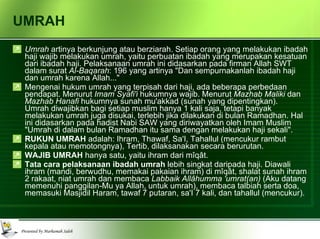 UMRAH Umrah  artinya berkunjung atau berziarah. Setiap orang yang melakukan ibadah haji wajib melakukan umrah, yaitu perbuatan ibadah yang merupakan kesatuan dari ibadah haji. Pelaksanaan umrah ini didasarkan pada firman Allah SWT dalam surat  Al-Baqarah : 196 yang artinya "Dan sempurnakanlah ibadah haji dan umrah karena Allah..." Mengenai hukum umrah yang terpisah dari haji, ada beberapa perbedaan pendapat. Menurut  Imam Syafi'i  hukumnya wajib. Menurut  Mazhab Maliki  dan  Mazhab Hanafi  hukumnya sunah mu'akkad (sunah yang dipentingkan).  Umrah diwajibkan bagi setiap muslim hanya 1 kali saja, tetapi banyak melakukan umrah juga disukai, terlebih jika dilakukan di bulan Ramadhan. Hal ini didasarkan pada hadist Nabi SAW yang diriwayatkan oleh Imam Muslim "Umrah di dalam bulan Ramadhan itu sama dengan melakukan haji sekali". RUKUN UMRAH  adalah: Ihram, Thawaf, Sa'I, Tahallul (mencukur rambut kepala atau memotongnya), Tertib, dilaksanakan secara berurutan. WAJIB UMRAH  hanya satu, yaitu ihram dari mîqât. Tata cara pelaksanaan ibadah umrah  lebih singkat daripada haji. Diawali ihram (mandi, berwudhu, memakai pakaian ihram) di mîqât, shalat sunah ihram 2 rakaat, niat umrah dan membaca  Labbaik Allâhumma 'umrat(an)  (Aku datang memenuhi panggilan-Mu ya Allah, untuk umrah), membaca talbiah serta doa, memasuki Masjidil Haram, tawaf 7 putaran, sa'I 7 kali, dan tahallul (mencukur).  