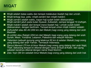 MIQAT Mîqât adalah batas waktu dan tempat melakukan ibadah haji dan umrah.  Mîqât terbagi dua, yaitu:  mîqât zamânî  dan  mîqât makânî . Mîqât zamânî adalah waktu,  kapan  haji sudah boleh dilaksanakan.  Mîqât zamânî jatuh pada bulan Syawal, Zulkaidah, sampai tanggal 10 Zulhijah. Mîqât makânî adalah  dari tempat mana  ibadah haji / umrah sudah boleh dilaksanakan, dengan berihram. Tempat-tempat untuk mîqât makânî adalah: Zulhulaifah  atau  Bir-Ali  (450 km dari Mekah) bagi orang yang datang dari arah Madinah Al-Juhfah  atau  Rabigh  (204 km dari Mekah) bagi orang yang datang dari arah Suriah, Mesir, Yordania, Lebanon, Palestina dan wilayah Maroko. Yalamlam  (sebuah gunung yang letaknya 92 km di selatan Mekah) bagi orang yang datang dari arah Yaman. Termasuk Indonesia. Qarnul Manazir  (75 km di timur Mekah) bagi orang yang datang dari arah Najd, Thaif. Sekarang tempat ini dikenal dengan nama al-Syal al-Kabir, dan ujung sebelah baratnya dikenal dengan nama Wadi Muhrim. Zatu ‘Irqin  (94 km sebelah timur Mekah) bagi orang yang datang dari arah Irak 