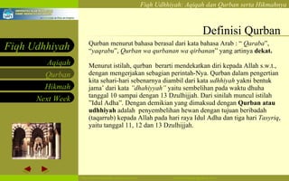 Definisi Qurban Qurban menurut bahasa berasal dari kata bahasa Arab : “  Qaraba ”, “ yaqrabu ”,  Qurban wa qurbanan wa qirbanan ” yang artinya  dekat.   Menurut istilah, qurban  berarti mendekatkan diri kepada Allah s.w.t., dengan mengerjakan sebagian perintah-Nya. Qurban dalam pengertian kita sehari-hari sebenarnya diambil dari kata  udhhiyah  yakni bentuk jama’ dari kata  ”dhahiyyah”  yaitu sembelihan pada waktu dhuha tanggal 10 sampai dengan 13 Dzulhijjah. Dari sinilah muncul istilah ”Idul Adha”. Dengan demikian yang dimaksud dengan  Qurban atau udhhiyah  adalah  penyembelihan hewan dengan tujuan beribadah (taqarrub) kepada Allah pada hari raya Idul Adha dan tiga hari  Tasyriq , yaitu tanggal 11, 12 dan 13 Dzulhijjah. 