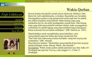 Waktu Qurban Hewan kurban disembelih setelah selesai shalat Ied. Dalilnya: Dari Barra bin Azib radiallahuanhu, ia berkata: Rasulullah saw bersabda: Sesungguhnya perkara yang pertama kita mulai pada hari ini adalah kita shalat kemudian menyembelih. Maka barang siapa yang melakukan hal itu, dia telah mendapatkan sunnah kami. Dan barang siapa yang telah menyembelih (sebelum shalat), maka sesungguhnya sembelihan itu adalah daging yang diperuntukkan bagi keluarganya, bukan termasuk hewan kurban sedikitpun." (HR. Muslim no. 1961). Diperbolehkan untuk mengakhirkan penyembelihan, yaitu menyembelih pada hari kedua dan ketiga setelah hari Ied. "Dari Nabi Saw bahwasanya beliau bersabda: setiap hari tasyriq ada sembelihan." (HR. Ahmad). Ibnul Qayyim berkata: "(Kebolehan menyembelih di hari-hari tasyriq) adalah pendapat: Imam Ahmad, Malik, Abu Hanifah."  Kesimpulan : Waktu untuk qurban adalah pada hari raya Idul Adha (10 Dzulhijjah dan tiga hari  Tasyriq , yaitu tanggal 11, 12 dan 13 Dzulhijjah  