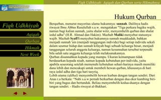 Hukum Qurban Berqurban, menurut mayoritas ulama hukumnya:  sunnah . Dalilnya hadis riwayat Ibnu Abbas Rasulullah s.a.w. mengatakan "Tiga perkara bagiku wajib, namun bagi kalian sunnah, yaitu shalat witir, menyembelih qurban dan shalat iedul adha" (H.R. Ahmad dan Hakim). Mazhab  Maliki  menyebut statusnya: wajib. Mazhab  Syafi'i  menyebut hukumnya sunnah muakkadah, bahkan menjadi sunnah 'ain (menjadi tanggungan individu) bagi setiap individu sekali dalam seumur hidup dan sunnah kifayah bagi sebuah keluarga besar, menjadi tanggungan seluruh anggota keluarga, namun kesunnahan tersebut terpenuhi bila salah satu anggota keluarga telah melaksanakannya. Qurban disunnahkan kepada yang mampu. Ukuran kemampuan tidak berdasarkan kepada nisab, namun kepada kebutuhan per-individu, yaitu apabila seseorang setelah memenuhi kebutuhan sehari-harinya masih memiliki dana lebih dan mencukupi untuk membeli hewan qurban, khususnya di hari raya iedul adha dan tiga hari tasyriq. Lebih utama  (afdhal)  menyembelih hewan kurban dengan tangan sendiri. Dari Anas r.a berkata: “Nabi s.a.w pernah berkurban dengan dua ekor kambing biri-biri yang bagus dan bertanduk. Beliau menyembelih kedua-duanya dengan tangan sendiri. - Hadis riwayat al-Bukhari. 
