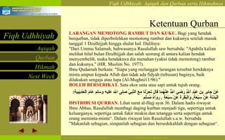 Ketentuan Qurban LARANGAN MEMOTONG RAMBUT DAN KUKU.  Bagi yang hendak berqurban, tidak diperbolehkan memotong rambut dan kukunya setelah masuk tanggal 1 Dzulhijjah hingga shalat Ied. Dalilnya: "Dari Ummu Salamah, bahwasanya Rasulullah saw bersabda: "Apabila kalian melihat hilal bulan Dzulhijjah dan salah seorang di antara kalian hendak menyembelih, maka hendaknya dia menahan (yakni tidak memotong) rambut dan kukunya." (HR. Muslim No. 1977). Ibnu Qudamah berkata: "Siapa yang melanggar larangan tersebut hendaknya minta ampun kepada Allah dan tidak ada fidyah (tebusan) baginya, baik dilakukan sengaja atau lupa (Al-Mughni11/96)."  BOLEH BERSERIKAT.  Satu ekor unta atau sapi untuk tujuh orang.  عَنْ جَابِرِ بنِ عَبْدِ اَللَّهِ رَضِيَ اَللَّهُ عَنْهُمَا قَالَ نَحَرْنَا مَعَ اَلنَّبِيِّ صلى الله عليه وسلم عَامَ اَلْحُدَيْبِيَةِ :  اَلْبَدَنَةَ عَنْ سَبْعَةٍ ,  وَالْبَقَرَةَ عَنْ سَبْعَةٍ  .   رَوَاهُ مُسْلِم   DISTRIBUSI QURBAN.   Lihat surat al-Hajj ayat 36. Dalam hadis riwayat Ibnu Abbas, Rasulullah membagi daging kurban menjadi tiga, sepertiga untuk keluarganya, sepertiga untuk fakir miskin dan tetangga serta sepertiga untuk orang meminta-minta“. Dalam riwayat lain Rasulullah s.a.w. bersabda "Makanlah sebagian, simpanlah sebagian dan bersedekahlah dengan sebagian“. 