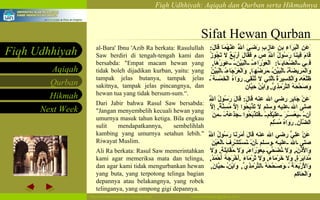 Sifat Hewan Qurban al-Bara' Ibnu 'Azib Ra berkata: Rasulullah Saw berdiri di tengah-tengah kami dan bersabda: "Empat macam hewan yang tidak boleh dijadikan kurban, yaitu: yang tampak jelas butanya, tampak jelas sakitnya, tampak jelas pincangnya, dan hewan tua yang tidak bersum-sum.“. Dari Jabir bahwa Rasul Saw bersabda: "Jangan menyembelih kecuali hewan yang umurnya masuk tahun ketiga. Bila engkau sulit mendapatkannya, sembelihlah kambing yang umurnya setahun lebih." Riwayat Muslim.  Ali Ra berkata: Rasul Saw memerintahkan kami agar memeriksa mata dan telinga, dan agar kami tidak mengurbankan hewan yang buta, yang terpotong telinga bagian depannya atau belakangnya, yang robek telinganya, yang ompong gigi depannya. ََعَنِ اَلْبَرَاءِ بنِ عَازِبٍ رَضِيَ اَللَّهُ عَنْهُمَا قَالَ :  قَامَ فِينَا رَسُولُ اَللَّهِ ص   م فَقَالَ أَرْبَعٌ لَا تَجُوزُ فِي اَلضَّحَايَا :  اَلْعَوْرَاءُ اَلْبَيِّنُ عَوَرُهَا ,  وَالْمَرِيضَةُ اَلْبَيِّنُ مَرَضُهَا ,  وَالْعَرْجَاءُ اَلْبَيِّنُ ظَلْعُهَ وَالْكَسِيرَةُ اَلَّتِي لَا تُنْقِي .   رَوَاهُ اَلْخَمْسَة ُ وَصَحَّحَهُ اَلتِّرْمِذِيُّ ,  وَابْنُ حِبَّان  َعَنْ جَابِرٍ رضي الله عنه قَالَ :  قَالَ رَسُولُ اَللَّهِ صلى الله عليه وسلم لَا تَذْبَحُوا إِلَّا مُسِنَّةً ,  إِلَّا أَنْ يَعْسُرَ عَلَيْكُمْ فَتَذْبَحُوا جَذَعَةً مِنَ اَلضَّأْنِ .   رَوَاهُ مُسْلِم  عَنْ عَلِيٍّ رضي الله عنه قَالَ أَمَرَنَا رَسُولُ اَللَّهِ صلى الله عليه وسلم أَنْ نَسْتَشْرِفَ اَلْعَيْنَ وَالْأُذُنَ ,  وَلَا نُضَحِّيَ بِعَوْرَاءَ ,  وَلَا مُقَابَلَةٍ ,  وَلَا مُدَابَرَةٍ ,  وَلَا خَرْمَاءَ ,  وَلَا ثَرْمَاءَ  . أَخْرَجَهُ أَحْمَدُ ,  وَالْأَرْبَعَة ُ وَصَحَّحَهُ اَلتِّرْمِذِيُّ ,  وَابْنُ حِبَّانَ ,  وَالْحَاكِم  