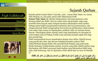 Sejarah Qurban Sejarah qurban terjadi dalam 3 periode, yaitu : zaman Nabi Adam As; zaman Nabi Ibrahim As; dan pada zaman Nabi Muhammad SAW. Zaman Nabi Adam As .  Qurban dilaksanakan oleh putra-putranya yaitu bernama Qabil dan Habil. Saat itu sudah mulai ada perintah, siapa yang memiliki harta banyak maka sebagian hartanya dikeluarkan untuk qurban. Sebagai petani Qabil mengeluarkan kurbannya dari hasil pertaniannya, dan sebagai peternak Habil mengeluarkan hewan-hewan peliharaanya untuk kurban. Lalu untuk siapa semua itu diqurbankan, padahal waktu itu manusia belum banyak. Diterangkan dalam sejarah, harta yang diqurbankan itu disimpan di suatu tempat yaitu di Padang Arafah yang sekarang menjadi napak tilas bagi para jemaah haji. Habil mengeluarkan hewan diqurbankan dengan tulus ikhlas. Dipilih hewan yang gemuk dan sehat, dan dia taat terhadap petunjuk ayahnya Nabi Adam.Berbeda dengan Qabil, Dia memilih buah-buahan yang jelek-jelek. Ketika keduanya melaksanakan qurban, ternyata yang habis adalah qurban yang dikeluarkan oleh Habil sementara buah-buahan yang dikeluarkan Qabil tetap utuh, tidak berkurang. Hal ini dijelaskan Allah dalam Qur’an surat Al-Maidah 27  وَاتْلُ عَلَيْهِمْ نَبَأَ ابْنَيْ آدَمَ بِالْحَقِّ إِذْ قَرَّبَا قُرْبَانًا فَتُقُبِّلَ مِنْ أَحَدِهِمَا وَلَمْ يُتَقَبَّلْ مِنَ الآخَرِ قَالَ لأقْتُلَنَّكَ قَالَ إِنَّمَا يَتَقَبَّلُ اللَّهُ مِنَ الْمُتَّقِينَ  