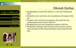 Hikmah Qurban Menghidupkan sunnah Nabi Ibrahim a.s. dan Nabi Muhammad SAW. Mendidik jiwa ke arah takwa dan mendekatkan diri kepada Allah Swt.  Mengikis sifat tamak dan mewujudkan sifat murah hati mau membelanjakan harta di jalan Allah Swt.  Menghapuskan dosa dan mengharap keredhaan Allah Swt.  Menjalinkan hubungan kasih sayang sesama manusia terutama antara golongan berada dengan golongan yang kurang bernasib baik. 