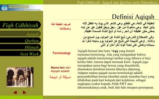 Definisi Aqiqah تعريف العقيقة لغة واصطلاحاً   Terminologi Nama lain  dari Aqiqah adalah  نسيكة أو ذبيحة  العقيقة في اللغة :  هي القطع .  وهي الشَعر الذي يولد به الطفل لأنه يشق الجلد   وهي مأخوذة من عق ، يَعِقُ ويعَقُ فنقول عق عن ابنه بمعنى حلق عقيقته أي شعر رأسه أو ذبح الشاة المسماة عقيقة . وفي الاصطلاح الشرعي :  ذبح الشاة عن المولود يوم السابع من ولادته   .  اوهي الذبيحة التي تذبح عن المولود يوم سابعه شكراً لله سبحانه وتعالى على نعمة الولد ذكراً كان أو أنثى   Aqiqah berasal dari kata  ‘Aqq  yang berarti memutus/memotong. Ada yang mengatakan bahwa aqiqah adalah (memotong) rambut yang dibawa si bayi ketika lahir, karena dapat merusak kulit.   Aqiqah juga merupakan nama bagi hewan yang disembelih, dinamakan demikian karena lehernya dipotong. Adapun makna aqiqah secara terminologi adalah penyembelihan hewan (domba) untuk menebus bayi yang dilahirkan pada hari ketujuh dari kelahiran, sebagai ungkapan syukur kepada Allah SWT atas dikaruniakannya anak, baik laki-laki maupun perempuan. 