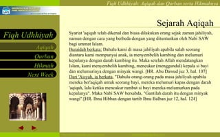 Sejarah Aqiqah Syariat 'aqiqah telah dikenal dan biasa dilakukan orang sejak zaman jahiliyah, namun dengan cara yang berbeda dengan yang dituntunkan oleh Nabi SAW bagi ummat Islam. Buraidah berkata:  Dahulu kami di masa jahiliyah apabila salah seorang diantara kami mempunyai anak, ia menyembelih kambing dan melumuri kepalanya dengan darah kambing itu. Maka setelah Allah mendatangkan Islam, kami menyembelih kambing, mencukur (menggundul) kepala si bayi dan melumurinya dengan minyak wangi. [HR. Abu Dawud juz 3, hal. 107] Dari 'Aisyah, ia berkata , "Dahulu orang-orang pada masa jahiliyah apabila mereka ber'aqiqah untuk seorang bayi, mereka melumuri kapas dengan darah 'aqiqah, lalu ketika mencukur rambut si bayi mereka melumurkan pada kepalanya". Maka Nabi SAW bersabda, "Gantilah darah itu dengan minyak wangi".[HR. Ibnu Hibban dengan tartib Ibnu Balban juz 12, hal. 124]  