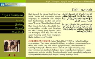 Dalil Aqiqah Dari Samurah Ra bahwa Rasul Saw ber-sabda: "Setiap anak tergadaikan dengan aqiqahnya; ia disembelih hari ketujuh (dari kelahirannya), dicukur, dan diberi nama." Riwayat Ahmad dan Imam Empat. Dari 'Aisyah Ra bahwa Rasulullah Saw memerintahkan mereka agar beraqiqah dua ekor kambing yang sepadan (umur dan besarnya) untuk bayi laki-laki dan seekor kambing untuk bayi perempuan. Hadits shahih riwayat Tirmidzi.  عَنْ سَمُرَةَ رضي الله عنه أَنَّ رَسُولَ اَللَّهِ صلى الله عليه وسلم قَالَ :  كُلُّ غُلَامٍ مُرْتَهَنٌ بِعَقِيقَتِهِ ,  تُذْبَحُ عَنْهُ يَوْمَ سَابِعِهِ ,  وَيُحْلَقُ ,  وَيُسَمَّى  .   رَوَاهُ اَلْخَمْسَةُ ,  وَصَحَّحَهُ اَلتِّرْمِذِيّ  عَنْ عَائِشَةَ رَضِيَ اَللَّهُ عَنْهَا أَنَّ رَسُولَ اَللَّهِ صلى الله عليه وسلم أَمْرَهُمْ أَنْ يُعَقَّ عَنْ اَلْغُلَامِ شَاتَانِ مُكَافِئَتَانِ ,  وَعَنْ اَلْجَارِيَةِ شَاةٌ .  رَوَاهُ اَلتِّرْمِذِيُّ وَصَحَّحَه   JENIS HEWAN AQIQAH.  Dalam “Fathul Bari” (9/593) al-Hafidz Ibnu Hajar menerangkan : “Para ulama mengambil dalil dari penyebutan  syaatun  dan  kabsyun  (kibas, anak domba yang telah muncul gigi gerahamnya) untuk menentukan kambing buat aqiqah.” Menurut beliau : “Tidak sah aqiqah seseorang yang menyembelih selain kambing”. Sebagian ulama berpendapat dibolehkannya aqiqah dengan unta, sapi, dan lain-lain. Tetapi pendapat ini lemah karena hadis-hadis yang menunjukkan keharusan aqiqah dengan kambing semuanya shahih. 