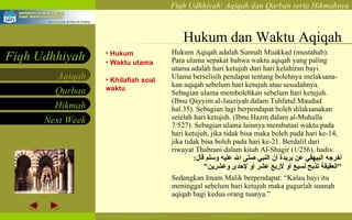 Hukum dan Waktu Aqiqah Hukum Waktu utama Khilafiah soal waktu Hukum Aqiqah adalah Sunnah Muakkad (mustahab) . Para ulama sepakat bahwa waktu aqiqah yang paling utama adalah hari ketujuh dari hari kelahiran bayi. Ulama berselisih pendapat tentang bolehnya melaksana-kan aqiqah sebelum hari ketujuh atau sesudahnya.   Sebagian ulama membolehkan sebelum hari ketujuh. (Ibnu Qayyim al-Jauziyah  dalam  Tuhfatul Maudud hal.35). Sebagian lagi berpendapat boleh dilaksanakan setelah hari ketujuh. (Ibnu Hazm dalam al-Muhalla 7/527).   Sebagian ulama lainnya membatasi waktu pada hari ketujuh, jika tidak bisa maka boleh pada hari ke-14, jika tidak bisa boleh pada hari ke-21. Berdalil dari riwayat Thabrani dalam kitab Al-Shagir (1/256), hadis: أخرجه البيهقي عن بريدة أن النبي صلى الله عليه وسلم قال : " العقيقة تذبح لسبع أو لأربع عشر أو لإحدى وعشرين "   Sedangkan Imam Malik berpendapat: “Kalau bayi itu meninggal sebelum hari ketujuh maka gugurlah sunnah aqiqah bagi kedua orang tuanya.” 