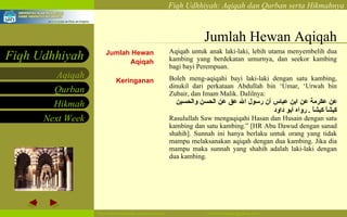 Jumlah Hewan Aqiqah Jumlah Hewan Aqiqah Keringanan Aqiqah untuk anak laki-laki,  lebih utama menyembelih dua kambing yang berdekatan umurnya, dan seekor kambing bagi bayi  Perempuan. Boleh meng-aqiqahi bayi laki-laki dengan satu kambing, dinukil dari perkataan Abdullah bin ‘Umar, ‘Urwah bin Zubair, dan Imam Malik. Dalilnya: عن عكرمة عن ابن عباس أن رسول الله عق عن الحسن والحسين كبشاً كبشاً   .  رواه أبو داود   Rasulullah Saw mengaqiqahi Hasan dan Husain dengan satu kambing dan satu kambing.” [HR Abu Dawud dengan sanad shahih]. Sunnah ini hanya berlaku untuk orang yang tidak mampu melaksanakan aqiqah dengan dua kambing. Jika dia mampu maka sunnah yang shahih adalah laki-laki dengan dua kambing.   