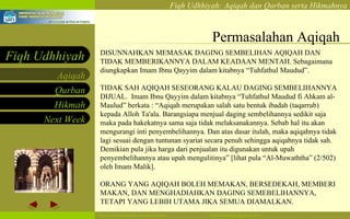 Permasalahan Aqiqah DISUNNAHKAN MEMASAK DAGING SEMBELIHAN AQIQAH DAN TIDAK MEMBERIKANNYA DALAM KEADAAN MENTAH. Sebagaimana diungkapkan Imam Ibnu Qayyim dalam kitabnya “Tuhfathul Maudud”. TIDAK SAH AQIQAH SESEORANG KALAU DAGING SEMBELIHANNYA DIJUAL.  Imam Ibnu Qayyim dalam kitabnya “Tuhfathul Maudud fi Ahkam al-Maulud” berkata : “Aqiqah merupakan salah satu bentuk ibadah (taqarrub) kepada Alloh Ta'ala. Barangsiapa menjual daging sembelihannya sedikit saja maka pada hakekatnya sama saja tidak melaksanakannya. Sebab hal itu akan mengurangi inti penyembelihannya. Dan atas dasar itulah, maka aqiqahnya tidak lagi sesuai dengan tuntunan syariat secara penuh sehingga aqiqahnya tidak sah. Demikian pula jika harga dari penjualan itu digunakan untuk upah penyembelihannya atau upah mengulitinya” [lihat pula “Al-Muwaththa” (2/502) oleh Imam Malik].  ORANG YANG AQIQAH BOLEH MEMAKAN, BERSEDEKAH, MEMBERI MAKAN, DAN MENGHADIAHKAN DAGING SEMEBELIHANNYA, TETAPI YANG LEBIH UTAMA JIKA SEMUA DIAMALKAN. 