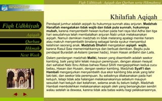 Khilafiah Aqiqah Pendapat jumhur adalah aqiqah itu hukumnya sunnah atau anjuran.  Madzhab Hanafiah mengatakan tidak wajib dan tidak pula sunnah, hukumnya mubah,  karena menyembelih hewan kurban pada hari raya Idul Adha dan tiga hari sesudahnya telah membatalkan anjuran Nabi untuk melaksanakan aqiqah. Namun demikian madzhab ini tidak melarang apalagi menilai haram atau makruh menyembelih binatang sebagai tanda syukur menyambut kelahiran seorang anak.  Madzhab Dhahiri  mengatakan  aqiqah  wajib , karena Rasul Saw memerintahkannya dan berbuat demikian. Begitu pula pendapat Buraidah al-Aslami (perawi hadis), Imam Hasan al-Bahri dan Laits. Dalam pandangan madzhab  Maliki,  hewan yang disembelih adalah seekor kambing, baik yang lahir lelaki maupun perempuan, dengan alasan riwayat dari sahabat Nabi Ibnu Abbas bahwa Rasul SAW mengaqiqahkan kedua cucu beliau, Hasan dan Husain, dengan seekor kambing. Madzhab  Syafi’i dan Hambali  menganjurkan menyembelih dua ekor kambing bila anak yang lahir laki-laki, dan seekor bila perempuan. Itu sebaiknya dilaksanakan pada hari ketujuh, tetapi tidak ada halangan melaksanakannya sebelum maupun sesudah hari ketujuh dari kelahiran, selama anak itu belum baligh. Madzhab Hambali membolehkan melaksanakan aqiqah oleh yang bersangkutan sendiri walau setelah ia dewasa, karena tidak ada batas waktu bagi pelaksanaannya. 