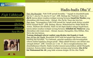 Hadis-hadis Dha’if Dari Abu Buraidah  : Nabi SAW pernah bersabda, " 'Aqiqah itu disembelih pada hari ke-7, atau ke-14, atau ke-21 nya". [HR. Baihaqi dan Thabrani]. Hadis ini  dla'if,  karena dalam isnadnya terdapat seorang bernama  Ismail bin Muslim  yang dilemahkan oleh Imam-imam : Ahmad, Abu Zar'ah, Nasai dan Iain-lain. Dari Anas , "Sesungguhnya Nabi SAW pernah ber 'aqiqah untuk dirinya sesudah beliau menjadi Rasul". [HR. Baihaqi, Bazzar, Muhammad bin Abdul Malik bin Aiman, Thabrani dan Khallal]. Hadis ini tak dapat dipakai sebagai hujjah/dasar, karena dalam isnadnya terdapat seorang bernama  Abdullah bin Muharrar  yang dilemahkan oleh imam-imam : Ahmad, Jauzani, Daruquthni, Ibnu Hibban, Ibnu Ma'in dan lain-lainnya. Tentang shadaqah seberat rambut yang dicukur dari kepala si Anak  Dari Ali bin Abi Thalib . Rasulullah SAW telah ber'aqiqah bagi Hasan seekor kambing dan bersabda, "Ya Fathimah, cukurlah rambutnya dan bersedeqahlah seberat rambut kepalanya dengan perak". Maka adalah beratnya satu dirham atau setengah dirham". [HR. Tirmidzi juz 3, hal. 37, dan ia menghasankannya dan ditambahkannya Gharib]. Hadits tersebut menurut penyelidikan adalah Munqathi (terputus). Karena dalam isnadnya terdapat seorang yang bernama  Abu Ja'far bin Muhammad bin Ali ; yang tidak sezaman dengan Ali bin Abu Thalib.  