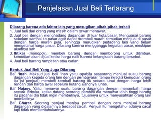 Penjelasan Jual Beli Terlarang Dilarang karena ada faktor lain yang merugikan pihak-pihak terkait 1. Jual beli dari orang yang masih dalam tawar menawar. 2. Jual beli dengan menghadang dagangan di luar kota/pasar. Menguasai barang sebelum sampai ke pasar agar dapat membeli murah kemudian menjual di pasar dengan harga murah pula, sehingga merugikan pedagang lain yang belum mengetahui harga pasar. Dilarang karena mengganggu kegiatan pasar, meskipun akadnya sah. 3. Ihtikar  (monopoli), membeli barang dengan memborong untuk ditimbun, kemudian akan dijual ketika harga naik karena kelangkaan barang tersebut. 4. Jual beli barang rampasan atau curian. Bentuk Jual Beli Yang Juga Dilarang Bai’  ‘Inah . Maksud jual beli ‘inah yaitu apabila seseorang menjual suatu barang dagangan kepada orang lain dengan pembayaran tempo (kredit) kemudian orang itu (si penjual) membeli kembali barang itu secara tunai dengan harga lebih rendah dari harga awal sebelum hutang uangnya lunas. Bai’  Najasy.  Yaitu menawar suatu barang dagangan dengan menambah harga secara terbuka, ketika datang seorang pembeli dia menawar lebih tinggi barang itu padahal dia tidak ingin membelinya, tujuannya untuk menyusahkan orang lain membelinya. Bai’  Gharar.  Seorang penjual menipu pembeli dengan cara menjual barang dagangan yang didalamnya terdapat cacat. Penjual itu mengetahui adanya cacat tapi tidak memberitahukannya. 