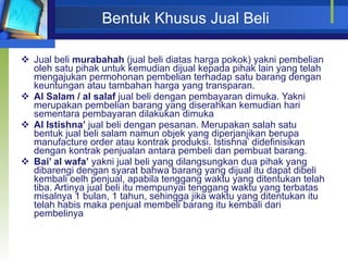 Bentuk Khusus Jual Beli Jual beli  murabahah  (jual beli diatas harga pokok) yakni pembelian oleh satu pihak untuk kemudian dijual kepada pihak lain yang telah mengajukan permohonan pembelian terhadap satu barang dengan keuntungan atau tambahan harga yang transparan. Al Salam / al salaf  jual beli dengan pembayaran dimuka. Yakni merupakan pembelian barang yang diserahkan kemudian hari sementara pembayaran dilakukan dimuka Al Istishna’  jual beli dengan pesanan. Merupakan salah satu bentuk jual beli salam namun objek yang diperjanjikan berupa manufacture order atau kontrak produksi. Istishna’ didefinisikan dengan kontrak penjualan antara pembeli dan pembuat barang. Bai’ al wafa’  yakni jual beli yang dilangsungkan dua pihak yang dibarengi dengan syarat bahwa barang yang dijual itu dapat dibeli kembali oelh penjual, apabila tenggang waktu yang ditentukan telah tiba. Artinya jual beli itu mempunyai tenggang waktu yang terbatas misalnya 1 bulan, 1 tahun, sehingga jika waktu yang ditentukan itu telah habis maka penjual membeli barang itu kembali dari pembelinya  