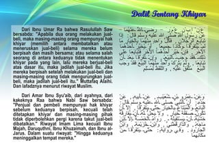 Dalil Tentang Khiyar Dari Ibnu Umar Ra bahwa Rasulullah Saw bersabda: "Apabila dua orang melakukan jual-beli, maka masing-masing orang mempunyai hak khiyar (memilih antara membatalkan atau meneruskan jual-beli) selama mereka belum berpisah dan masih bersama; atau selama salah seorang di antara keduanya tidak menentukan khiyar pada yang lain, lalu mereka berjual-beli atas dasar itu, maka jadilah jual-beli itu. Jika mereka berpisah setelah melakukan jual-beli dan masing-masing orang tidak mengurungkan jual-beli, maka jadilah jual-beli itu." Muttafaq Alaihi. Dan lafadznya menurut riwayat Muslim.  Dari Amar Ibnu Syu'aib, dari ayahnya, dari kakeknya Raa bahwa Nabi Saw bersabda: "Penjual dan pembeli mempunyai hak khiyar sebelum keduanya berpisah, kecuali telah ditetapkan khiyar dan masing-masing pihak tidak diperbolehkan pergi karena takut jual-beli dibatalkan." Riwayat Imam Lima kecuali Ibnu Majah, Daruquthni, Ibnu Khuzaimah, dan Ibnu al-Jarus. Dalam suatu riwayat: "Hingga keduanya meninggalkan tempat mereka."  َعَنْ اِبْنِ عُمَرَ  -   رَضِيَ اَللَّهُ عَنْهُمَا   -  عَنْ رَسُولِ اَللَّهِ صلى الله عليه وسلم قَالَ :  إِذَا تَبَايَعَ اَلرَّجُلَانِ ,  فَكُلُّ وَاحِدٍ مِنْهُمَا بِالْخِيَارِ مَا لَمْ يَتَفَرَّقَا وَكَانَا جَمِيعاً ,  أَوْ يُخَيِّرُ أَحَدُهُمَا اَلْآخَرَ ,  فَإِنْ خَيَّرَ أَحَدُهُمَا اَلْآخَرَ فَتَبَايَعَا عَلَى ذَلِكَ فَقَدَ وَجَبَ اَلْبَيْعُ ,  وَإِنْ تَفَرَّقَا بَعْدَ أَنْ تَبَايَعَا ,  وَلَمْ يَتْرُكْ وَاحِدٌ مِنْهُمَا اَلْبَيْعَ فَقَدْ وَجَبَ اَلْبَيْعُ   مُتَّفَقٌ عَلَيْهِ ,  وَاللَّفْظُ لِمُسْلِمٍ َوَعَنْ عَمْرِو بْنِ شُعَيْبٍ ,  عَنْ أَبِيهِ ,  عَنْ جَدِّهِ ;  أَنَّ اَلنَّبِيَّ صلى الله عليه وسلم قَالَ :  اَلْبَائِعُ وَالْمُبْتَاعُ بِالْخِيَارِ حَتَّى يَتَفَرَّقَا ,  إِلَّا أَنْ تَكُونَ صَفْقَةَ خِيَارٍ ,  وَلَا يَحِلُّ لَهُ أَنْ يُفَارِقَهُ خَشْيَةَ أَنْ يَسْتَقِيلَهُ  .   رَوَاهُ اَلْخَمْسَةُ إِلَّا اِبْنَ مَاجَهْ ,  وَاَلدَّارَقُطْنِيُّ ,  وَابْنُ خُزَيْمَةَ ,  وَابْنُ اَلْجَارُودِ .  وَفِي رِوَايَةٍ :  حَتَّى يَتَفَرَّقَا مِنْ مَكَانِهِمَا 