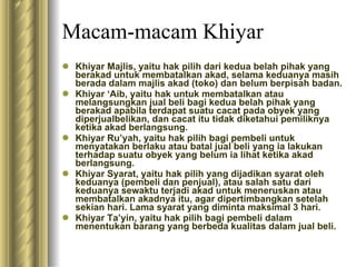 Macam-macam Khiyar Khiyar Majlis, yaitu hak pilih dari kedua belah pihak yang berakad untuk membatalkan akad, selama keduanya masih berada dalam majlis akad (toko) dan belum berpisah badan. Khiyar ‘Aib, yaitu hak untuk membatalkan atau melangsungkan jual beli bagi kedua belah pihak yang berakad apabila terdapat suatu cacat pada obyek yang diperjualbelikan, dan cacat itu tidak diketahui pemiliknya ketika akad berlangsung. Khiyar Ru’yah, yaitu hak pilih bagi pembeli untuk menyatakan berlaku atau batal jual beli yang ia lakukan terhadap suatu obyek yang belum ia lihat ketika akad berlangsung. Khiyar Syarat, yaitu hak pilih yang dijadikan syarat oleh keduanya (pembeli dan penjual), atau salah satu dari keduanya sewaktu terjadi akad untuk meneruskan atau membatalkan akadnya itu, agar dipertimbangkan setelah sekian hari. Lama syarat yang diminta maksimal 3 hari. Khiyar Ta’yin, yaitu hak pilih bagi pembeli dalam menentukan barang yang berbeda kualitas dalam jual beli. 