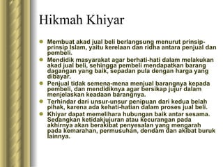 Hikmah Khiyar Membuat akad jual beli berlangsung menurut prinsip-prinsip Islam, yaitu kerelaan dan ridha antara penjual dan pembeli. Mendidik masyarakat agar berhati-hati dalam melakukan akad jual beli, sehingga pembeli mendapatkan barang dagangan yang baik, sepadan pula dengan harga yang dibayar. Penjual tidak semena-mena menjual barangnya kepada pembeli, dan mendidiknya agar bersikap jujur dalam menjelaskan keadaan barangnya. Terhindar dari unsur-unsur penipuan dari kedua belah pihak, karena ada kehati-hatian dalam proses jual beli. Khiyar dapat memelihara hubungan baik antar sesama. Sedangkan ketidakjujuran atau kecurangan pada akhirnya akan berakibat penyesalan yang mengarah pada kemarahan, permusuhan, dendam dan akibat buruk lainnya. 