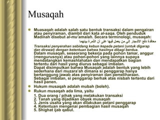 Musaqah Muasaqah adalah salah satu bentuk transaksi dalam pengairan atau penyiraman, diambil dari kata  al-saqa . Oleh penduduk Madinah disebut  al-mu’amalah.  Secara terminologi, musaqah: معاقدة دفع الأشجار إلي من يعمل فيها على أن الثمرة بينهما Transaksi penyerahan sebidang kebun kepada petani (untuk digarap dan dirawat) dengan ketentuan bahwa hasilnya dibagi berdua.   Dalam musaqah, seseorang bekerja pada pohon tamar, anggur (mengurusnya) atau pohon-pohon yang lainnya supaya mendatangkan kemashlahatan dan mendapatkan bagian tertentu dari hasil yang diurus sebagai imbalan. Dapat disimpulkan bahwa Musaqah adalah bentuk yang lebih sederhana dari muzara’ah dimana si penggarap hanya bertanggung jawab atas penyiraman dan pemeliharaan. Sebagai imbalan, si penggarap berhak atas nisbah tertentu dari hasil panen. Hukum musaqah adalah mubah (boleh). Rukun musaqah ada lima, yaitu 1. Dua orang / pihak yang melakukan transaksi 2. Tanah yang dijadikan obyek musaqah 3. Jenis usaha yang akan dilakukan petani penggarap 4. Ketentuan mengenai pembagian hasil musaqah 5. Shighat ijab qabul. 