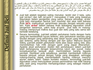Jual beli adalah kegiatan saling menukar, terdiri dari 2 kata, yaitu jual ( al-bai’)  dan beli  (al-syirâ`),  merupakan 2 kata yang biasanya digunakan dalam pengertian yang sama. Secara etimologi,  al-bai’  (jual beli) merupakan bentuk  isim mashdar  dari akar kata bahasa Arab  bâ’a , maksudnya: penerimaan sesuatu dengan sesuatu yang lain. Kata  al-bai’  dalam bahasa Arab terkadang digunakan untuk pengertian lawannya, yakni kata  al-syirâ`.  Dua kata ini masing-masing mempunyai makna dua (jual dan beli) yang satu sama lain bertolak belakang. Secara terminologi, jual-beli adalah pertukaran harta dengan harta yang lain berdasarkan tujuan tertentu, atau pertukaran sesuatu yang disukai dengan yang sebanding atas dasar tujuan yang bermanfaat dan tertentu, serta diiringi dengan  ijab  dan  qabul . Menurut Sayyid Sâbiq, jual-beli adalah pertukaran harta atas dasar saling rela, atau memindahkan hak milik dengan ganti yang dapat dibenarkan. Apabila akad pertukaran (ikatan dan persetujuan) dalam jual-beli telah berlangsung, dengan terpenuhinya rukun dan syarat, maka konsekuensinya penjual akan memindahkan barang kepada pembeli. Demikian pula sebaliknya, pembeli memberikan miliknya kepada penjual, sesuai dengan harga yang disepakati, sehingga masing-masing dapat memanfaatkan barang miliknya menurut aturan dalam Islam. Dalam konteks modern, terminologi jual-beli digunakan untuk menunjukkan proses pemindahan hak milik barang atau aset yang mayoritas mempergunakan uang sebagai medium pertukaran. البيع لغة مصدر باع  -  يقال  :  باع يبيع بمعنى ملك ، وبمعنى اشترى ، وكذلك شَرَى يكون للمعنيين ، واشتقاقه من الباع ؛ لأن كل واحد من المتعاقدين يمد باعه للأخذ والإعطاء ، ويقال للبائع والمشتري :  بيّعان بتشديد الياء ، وأباع الشيء عرضه للبيع  . البيع   معناه شرعاً مبادلة مال بمال على سبيل التراضي أو نقل ملك بعوض على الوجه المأذون فيه   وهو مقابلة مال بمال على وجه مخصوص   Definisi Jual Beli 