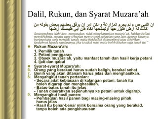 Dalil, Rukun, dan Syarat Muzara’ah ان النبي ص م لم يحرم المزارعة و لكن امر ان يرفق بعضهم ببعض بقوله من كانث له ارض فليزرعها   اوليمنحها اخاه فان ابي فليمسك ارضها      Sesungguhnya Nabi Saw. menyatakan, tidak mengharamkan muzara’ah, bahkan beliau menyuruhnya, supaya yang sebagian menyayangi sebagian yang lain, dengan katanya, barangsiapa yang memiliki tanah, maka hendaklah ditanaminya atau diberikan faedahnya kepada saudaranya, jika ia tidak mau, maka boleh ditahan saja tanah itu.” Rukun Muzara’ah: 1. Pemilik tanah 2. Petani penggarap 3. Obyek muzara’ah, yaitu manfaat tanah dan hasil kerja petani 4. Ijab dan qabul Syarat-syarat Muzara’ah: Orang yang berakad harus sudah baligh, berakal sehat Benih yang akan ditanam harus jelas dan menghasilkan. Menyangkut tanah pertanian: - Secara adat kebiasaan di kalangan petani, tanah itu    boleh digarap dan menghasilkan. - Batas-batas tanah itu jelas - Tanah diserahkan sepenuhnya ke petani untuk digarap. Menyangkut hasil panen: - Pembagian hasil panen bagi masing-masing pihak    harus jelas - Hasil itu benar-benar milik bersama orang yang berakad,    tanpa boleh ada pengkhususan 